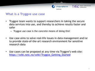What is a Tryggve use case
• Tryggve team wants to support researchers in taking the secure
data services into use, and thereby to achieve results faster and
safer
– Tryggve use case is the concrete means of doing this!
• Use case aims to solve real-life issues in data management and/or
to provide state-of-the-art research environment for sensitive
research data
• Use cases can be proposed at any time via Tryggve’s web site:
https://wiki.neic.no/wiki/Tryggve_Getting_Started
4
 