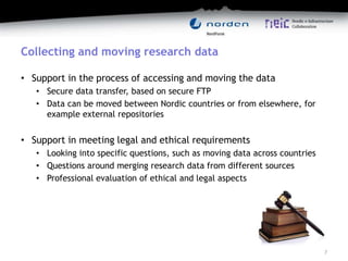 Collecting and moving research data
• Support in the process of accessing and moving the data
• Secure data transfer, based on secure FTP
• Data can be moved between Nordic countries or from elsewhere, for
example external repositories
• Support in meeting legal and ethical requirements
• Looking into specific questions, such as moving data across countries
• Questions around merging research data from different sources
• Professional evaluation of ethical and legal aspects
7
 