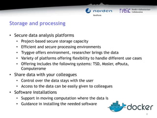 Storage and processing
• Secure data analysis platforms
• Project-based secure storage capacity
• Efficient and secure processing environments
• Tryggve offers environment, researcher brings the data
• Variety of platforms offering flexibility to handle different use cases
• Offering includes the following systems: TSD, Mosler, ePouta,
Computerome
• Share data with your colleagues
• Control over the data stays with the user
• Access to the data can be easily given to colleagues
• Software installations
• Support in moving computation where the data is
• Guidance in installing the needed software
8
 
