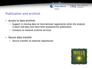 Publication and archival
• Access to data archives
• Support in moving data to international repositories when the analysis
is done and data sets have been prepared for publication
• Contacts to national archival services
• Secure data transfer
• Secure transfer to external repositories
9
 