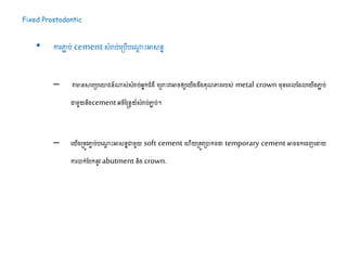 Fixed Prostodontic
• ការភ្ជា ប់ cementសំរាប់ដស្របើបដណាែ ះអាសនន
– វាមានសារស្របដោជន៍ណាស់សំរាប់អនកជំងឺ ដស្ររះវាអារឲ្យដយើង ឹងគុណភ្ជេរបស់ metal crown ម្ុនដេលដ លដយើងភ្ជា ប់
ោម្ួយនឹង​cement អរិន្នែយ៍សំរាប់ភ្ជា ប់។​
– ដយើងស្រតូវភ្ជច ប់បដណាែ ះអាសននោម្ួយ soft cement ដហើយស្រតូវស្របាក ថា temporary cement អារ កដរញដដាយ
ការបាក់ដបកនូវ abutment និង crown.
 