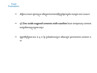 Fixed
Prostodontic
– ដ ើម្បីដដាះcrown ឲ្យងាយស្រសួល ដយើងស្រតូវដាក់cementជុំវិញកនុងនផៃខាងកនុងនន margin របស់ crown។
– ដស្របើ Zinc oxide eugenol cements with vaseline ដ លោ temporary cement
អារឲ្យដយើងងាយស្រសួលកនុងដដាះដរញ។
– ឲ្យអនកជំងឺដស្របើកនុងរយៈដេល ២ ឬ ៣ នែៃ ស្របសិនអត់មានបញ្ហា ដទ្យ ដយើងអារភ្ជា ប់ permenent cement បា
ន។
 