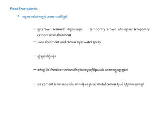 Fixed Prostodontic
• បដរចកដទ្យសសំរាប់ការភ្ជា ប់ cement អរិន្នែយ៍
– ដស្របើ crown removal ដ ើម្បិយកដរញនូវ temporary crown ដហើយសមាា តនូវ temporary
cement ដៅដលើ abutment
– សំអាត​abutment and crown ោម្ួយ water spray
– ដស្របើខយល់ដ ើម្បីសំងួត
– ដាក់ដម្ៅនិង ទ្យឹករបស់cementដៅដលើកញ្ចក់ោយ រួរដស្របើSpatula ោយវាបញ្ចូលគ្នន ឲ្យសប់
– យក cement ដ លបានោយដហើយ ដៅដាក់នផៃខាងកនុងរបស់ metal crown ឲ្យសប់​កុំឲ្យហារដរញម្កដស្រៅ
 