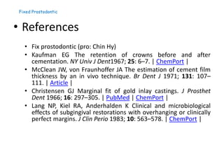 Fixed Prostodontic
• References
• Fix prostodontic (pro: Chin Hy)
• Kaufman EG The retention of crowns before and after
cementation. NY Univ J Dent1967; 25: 6–7. | ChemPort |
• McClean JW, von Fraunhoffer JA The estimation of cement film
thickness by an in vivo technique. Br Dent J 1971; 131: 107–
111. | Article |
• Christensen GJ Marginal fit of gold inlay castings. J Prosthet
Dent 1966; 16: 297–305. | PubMed | ChemPort |
• Lang NP, Kiel RA, Anderhalden K Clinical and microbiological
effects of subgingival restorations with overhanging or clinically
perfect margins. J Clin Perio 1983; 10: 563–578. | ChemPort |
 