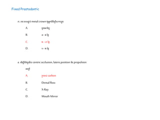 Fixed Prostodontic
៣. រយៈដេលភ្ជា ប់metalcrownឲ្យអនកជំងឺដស្របើសាកលបង
A. ម្ួយអាទ្យិតយ
B. ៤ -៥ នែៃ
C. ២- ៣នែៃ
D. ១ -២នែៃ
៤. ដ ើម្បីេិនិតយដម្ើល centricocclusion, latero position និងpropulsion
ដគដស្របើ
A. ស្រកដាស់ carbon
B. Dental floss
C. X-Ray
D. Mouth Mirror
 