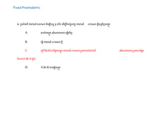 Fixed Prostodontic
៥.ស្របសិនដបើ metal corwnម្ិនផាឹបលា ឬដហើប ដ ើម្បីដកសំរួលឲ្យ metal crownផាឹម្លាវិញដគស្រតូវ
A. ឆ្លបដកតស្រម្ូវ abutmentដ ើងវិញ
B. ដ្វើmetal crownែេី
C. ដស្របើRedដាក់នផៃខាងកនុង metal crownរួរយកដៅដាក់ដលើ abutmentរួរឆ្លបកដនាង
ដ លកល់ និង បះខាា ំង
D. A និងBោរដម្ាើយស្រតូវ
 