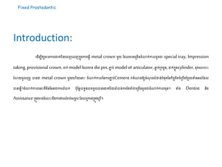Fixed Prostodontic
Introduction:
ដ ើម្បីឲ្យមានការដោគជ័យដេញដលញ​កនុងការដ្វើ metal crown ម្ួយ ដ លមានដស្ររើន ំណាក់កាល ូរោ special tray, Impression
taking,provisional crown,ចាក់ model ដ លមាន diepin,ភ្ជា ប់ modelដៅ articulator,ឆ្លា ក់ស្រកម្ួន,ដាក់កនុងcylinder, ុតដោហះ
រំោយរូលេុម្ភ បានោ metal crown ម្ួយដហើយដ ះ ំណាក់កាលននការភ្ជា ប់Cement វាតំណាងឱ្យរំណុ រសំខាន់បំផុតននកិរចខិតខំស្របឹងដស្របងទំងអស់ដ ល
បានដ្វើ។ ំណាក់កាលដនះគឺម្ិនដម្នោការលំបាក បុដនែលទ្យធផលទ្យទ្យួលបានដោគជ័យចាំបារ់ការដែទំោដស្ររើន ូរោ ំណាក់កាលម្ុន។ ទំង Dentist និង
Assistanceស្រតូវមានរំដណះ ឹងការងារសំរាប់សមាភ រៈដ លេួកដគស្រតូវដស្របើ។
 