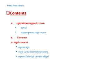 Fixed Prostodontic
Contents
១. ទ្យស្រម្ង់ការននការសាកលបងរបស់crown
• ឧបករណ៍
• បដរចកដទ្យសកនុងការសាកលបង crown
២. Cements
៣. ការភ្ជា ប់cement
• សមាភ រៈសំរាប់ភ្ជា ប់
• ការភ្ជា ប់ Cement សំរាប់ដស្របើបដណាែ ះអាសនន
• បដរចកដទ្យសសំរាប់ការភ្ជា ប់ cementអរិន្នែយ៍
 