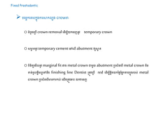 Fixed Prostodontic
 បដរចកដទ្យសកនុងការសាកលបង crown
o ំបូងដស្របើ crownremoval ដ ើម្បិយកដរញនូវ temporary crown
oសមាា តនូវ temporary cementដៅដលើ abutment ឲ្យសាា ត
oេិនិតយដម្ើលនូវ marginal fit រវាង metal crown ោម្ួយ abutment ស្របសិនដបើ metal crown ម្ិន
ទន់រូលផាឹម្លាដៅនឹង finishing line Dentist ស្រតូវដស្របើ red ដ ើម្បីផែិតយកនផៃដផនកខាងកនុងរបស់ metal
crown ស្របសិនដបើមានការកល់ ដយើងស្រតូវឆ្លប យកវាដរញ
 