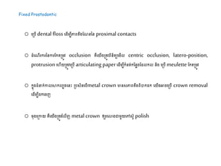 Fixed Prostodontic
o ដស្របើ dental floss ដ ើម្បីភ្ជេតឹងដណននន proximal contacts
o ំដណើរការននការដកតស្រម្ូវ occlusion គឺដយើងស្រតូវេិនិតយដម្ើល centric occlusion, latero-position,
protrusion ដហើយស្រតូវដស្របើ articulating paper ដ ើម្បីកំនត់កដនាងដ លកល និង ដស្របើ​meulette ដកតស្រម្ូវ
o កនុង ំ ក់កាលសាកលបងដនះ ស្របសិនដបើmetal crown មានសភ្ជេតឹងេិបាក ក ដយើងអារដស្របើ crown removal
ដ ើម្បី កដរញ
o រុងដស្រកាយ គឺដយើងស្រតូវរំលីញ metal crown ឲ្យរដោងោម្ួយដៅសូ polish
 