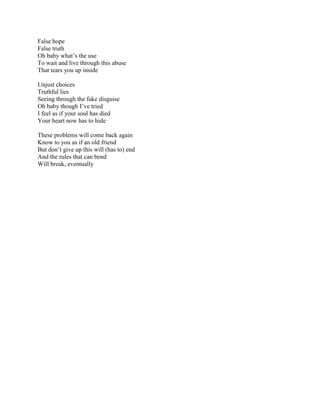 False hope False truth Oh baby what’s the use To wait and live through this abuse That tears you up inside Unjust choices  Truthful lies Seeing through the fake disguise Oh baby though I’ve tried I feel as if your soul has died Your heart now has to hide These problems will come back again Know to you as if an old friend But don’t give up this will (has to) end And the rules that can bend Will break, eventually 