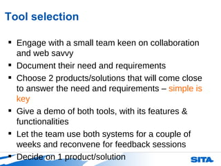Tool selection Engage with a small team keen on collaboration and web savvy Document their need and requirements Choose 2 products/solutions that will come close to answer the need and requirements –  simple is key Give a demo of both tools, with its features & functionalities Let the team use both systems for a couple of weeks and reconvene for feedback sessions Decide on 1 product/solution 