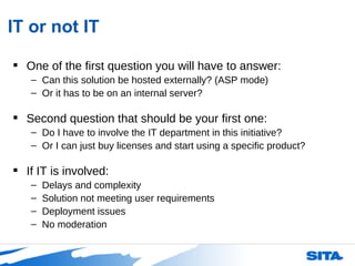 IT or not IT One of the first question you will have to answer: Can this solution be hosted externally? (ASP mode) Or it has to be on an internal server? Second question that should be your first one: Do I have to involve the IT department in this initiative? Or I can just buy licenses and start using a specific product? If IT is involved: Delays and complexity Solution not meeting user requirements Deployment issues No moderation 