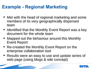 Example - Regional Marketing Met with the head of regional marketing and some members of its very geographically dispersed team Identified that the Monthly Event Report was a key document for the whole team Mapped out the behaviour around this Monthly Event Report  Re-created the Monthly Event Report on the enterprise collaboration tool Results were an easy to use and update series of web page (using blogs & wiki concept) 
