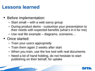 Lessons learned Before implementation: Start small – with a web savvy group During product demo - custumize your presentation to their needs with expected benefits (what’s in it for me)  Use real life example – diagrams, scenarios…  Once started: Train your users approprietly Train them again 2 weeks after start When you train, use the live tool with real documents Need a lot of hand holding, do not hesitate to start publishing on their behalf, for uptake 