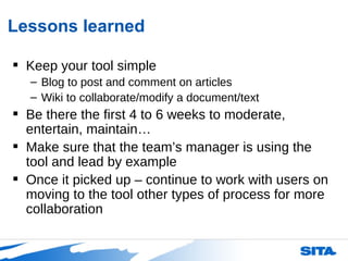 Lessons learned Keep your tool simple Blog to post and comment on articles Wiki to collaborate/modify a document/text Be there the first 4 to 6 weeks to moderate, entertain, maintain… Make sure that the team’s manager is using the tool and lead by example Once it picked up – continue to work with users on moving to the tool other types of process for more collaboration 