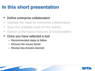 In this short presentation Define enterprise collaboration Validate the need for enterprise collaboration Scan the available tools on the market Glance at the basics features & functionalities Once you have selected a tool  Recommended steps to follow Discuss the issues faced Review key lessons learned 