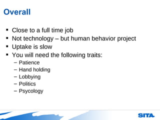 Overall Close to a full time job Not technology – but human behavior project Uptake is slow  You will need the following traits: Patience Hand holding Lobbying Politics Psycology  