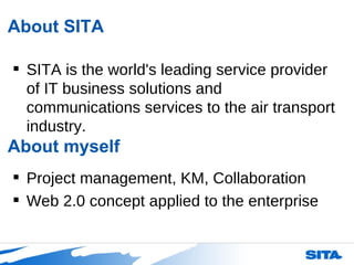 About SITA SITA is the world's leading service provider of IT business solutions and communications services to the air transport industry.  About myself Project management, KM, Collaboration Web 2.0 concept applied to the enterprise 