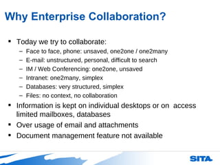 Why Enterprise Collaboration? Today we try to collaborate: Face to face, phone: unsaved, one2one / one2many E-mail: unstructured, personal, difficult to search IM / Web Conferencing: one2one, unsaved Intranet: one2many, simplex Databases: very structured, simplex Files: no context, no collaboration Information is kept on individual desktops or on  access limited mailboxes, databases  Over usage of email and attachments Document management feature not available 