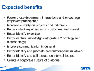 Expected benefits Foster cross-department interactions and encourage employee participation Increase visibility on projects and initiatives Better collect experiences on customers and market Better identify expertise Better capture knowledge (integrate KM strategy and methodology) Improve communication in general Better identify and promote commitment and initiatives Better identify and collaborate on internal issues Create a corporate culture of dialogue 