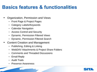 Basics features & functionalities Organization, Permission and Views Front Page & Project Pages Category Labels/Keywords Calendar Navigation Access Control and Security Dynamic, Permission Filtered  Views Dynamic, Permission Filtered  Search Content Creation and Management Publishing, Editing & Linking WebDAV Attachments & Project Share Folders Comments and Threaded Discussions Email Reply Audit Trails Presence Awareness 