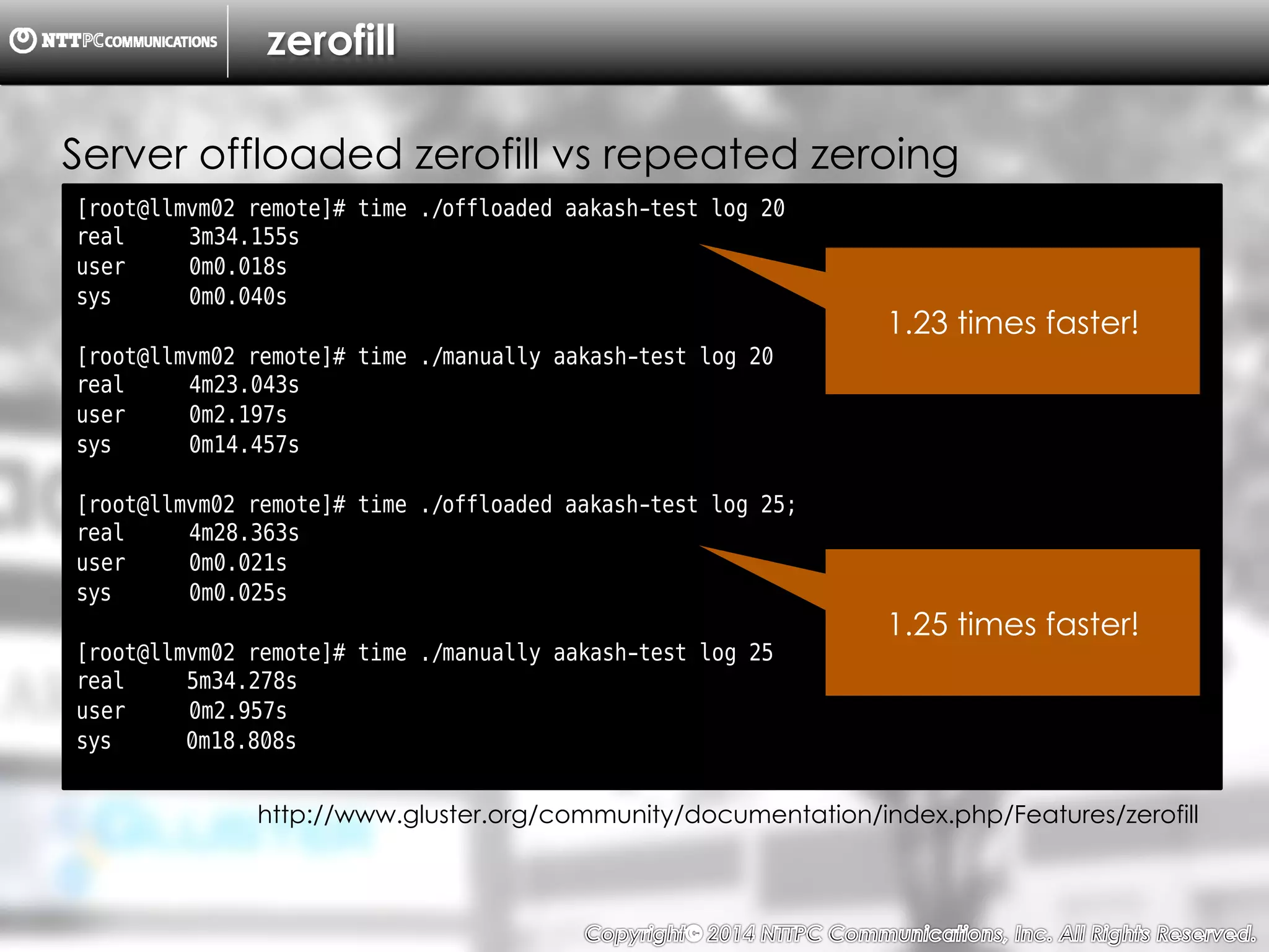 Copyright （C）  2014, NTTPC Communications, Inc. All Rights Reserved. 15　
zerofill
Server offloaded zerofill vs repeated zeroing
[root@llmvm02 remote]# time ./offloaded aakash-test log 20
real 3m34.155s
user 0m0.018s
sys 0m0.040s
[root@llmvm02 remote]# time ./manually aakash-test log 20
real 4m23.043s
user 0m2.197s
sys 0m14.457s
[root@llmvm02 remote]# time ./offloaded aakash-test log 25;
real 4m28.363s
user 0m0.021s
sys 0m0.025s
[root@llmvm02 remote]# time ./manually aakash-test log 25
real 5m34.278s
user 0m2.957s
sys 0m18.808s
http://www.gluster.org/community/documentation/index.php/Features/zerofill
1.23 times faster!
1.25 times faster!
 