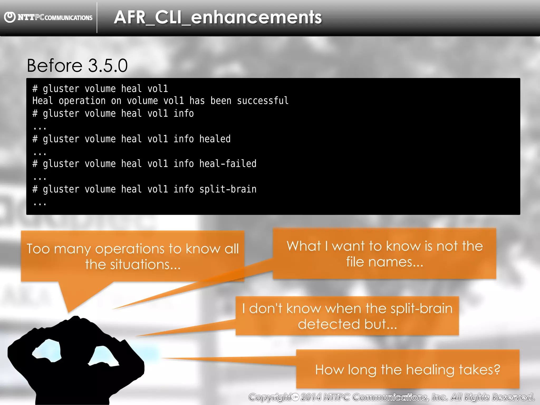 Copyright （C）  2014, NTTPC Communications, Inc. All Rights Reserved. 17　
AFR_CLI_enhancements
Before 3.5.0
# gluster volume heal vol1
Heal operation on volume vol1 has been successful
# gluster volume heal vol1 info
...
# gluster volume heal vol1 info healed
...
# gluster volume heal vol1 info heal-failed
...
# gluster volume heal vol1 info split-brain
...
Too many operations to know all
the situations...
What I want to know is not the
file names...
How long the healing takes?
I don't know when the split-brain
detected but...
 