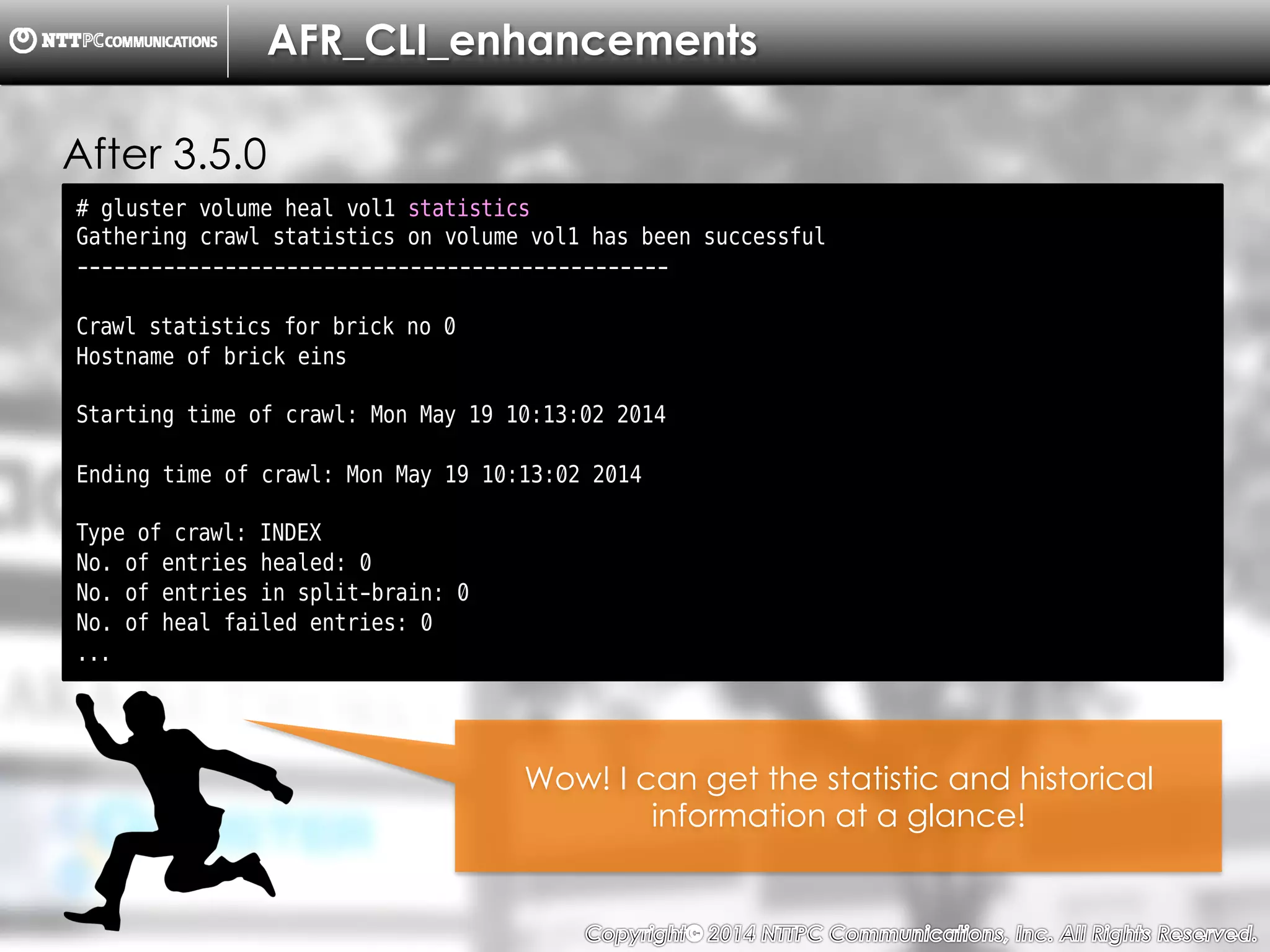 Copyright （C）  2014, NTTPC Communications, Inc. All Rights Reserved. 18　
AFR_CLI_enhancements
After 3.5.0
# gluster volume heal vol1 statistics
Gathering crawl statistics on volume vol1 has been successful
------------------------------------------------
Crawl statistics for brick no 0
Hostname of brick eins
Starting time of crawl: Mon May 19 10:13:02 2014
Ending time of crawl: Mon May 19 10:13:02 2014
Type of crawl: INDEX
No. of entries healed: 0
No. of entries in split-brain: 0
No. of heal failed entries: 0
...
Wow! I can get the statistic and historical
information at a glance!
 
