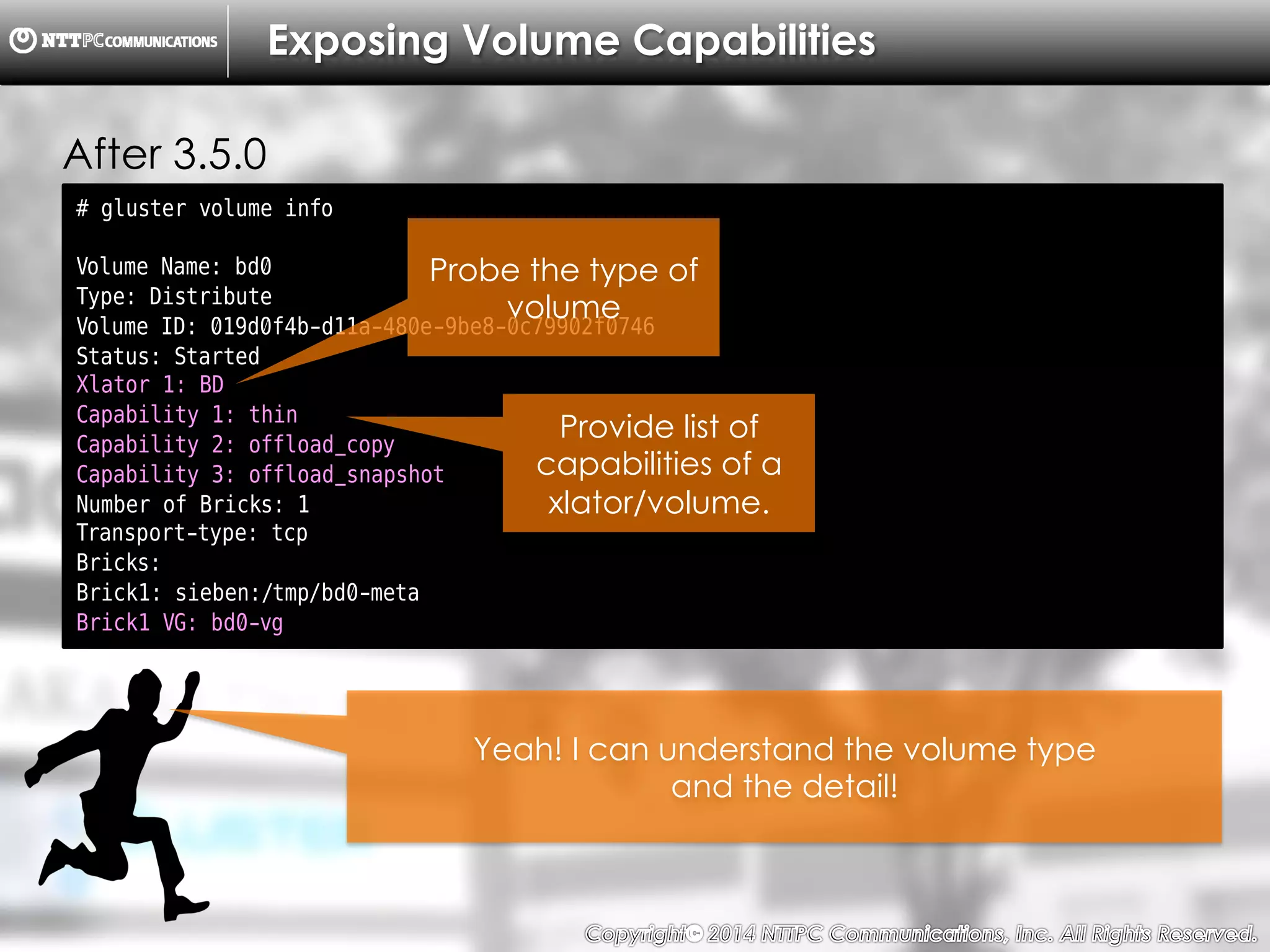 Copyright （C）  2014, NTTPC Communications, Inc. All Rights Reserved. 21　
# gluster volume info
Volume Name: bd0
Type: Distribute
Volume ID: 019d0f4b-d11a-480e-9be8-0c79902f0746
Status: Started
Xlator 1: BD
Capability 1: thin
Capability 2: offload_copy
Capability 3: offload_snapshot
Number of Bricks: 1
Transport-type: tcp
Bricks:
Brick1: sieben:/tmp/bd0-meta
Brick1 VG: bd0-vg
Exposing Volume Capabilities
Probe the type of
volume
Provide list of
capabilities of a
xlator/volume.
Yeah! I can understand the volume type
and the detail!
After 3.5.0
 