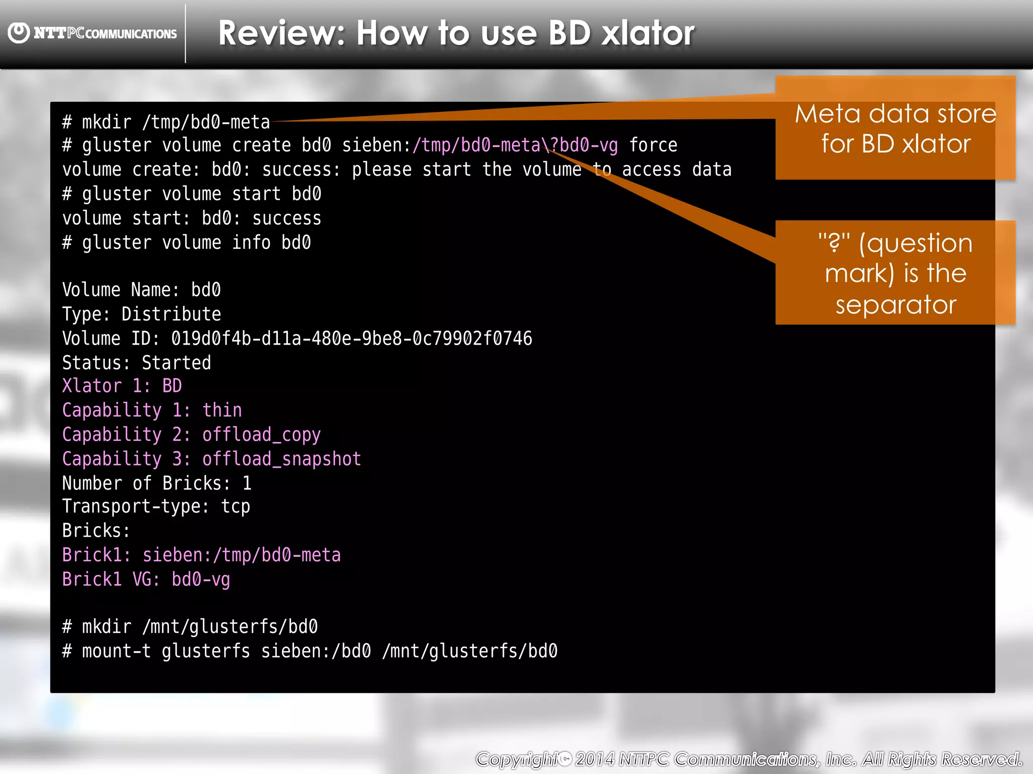 Copyright （C）  2014, NTTPC Communications, Inc. All Rights Reserved. 24　
Review: How to use BD xlator
# mkdir /tmp/bd0-meta
# gluster volume create bd0 sieben:/tmp/bd0-meta?bd0-vg force
volume create: bd0: success: please start the volume to access data
# gluster volume start bd0
volume start: bd0: success
# gluster volume info bd0
Volume Name: bd0
Type: Distribute
Volume ID: 019d0f4b-d11a-480e-9be8-0c79902f0746
Status: Started
Xlator 1: BD
Capability 1: thin
Capability 2: offload_copy
Capability 3: offload_snapshot
Number of Bricks: 1
Transport-type: tcp
Bricks:
Brick1: sieben:/tmp/bd0-meta
Brick1 VG: bd0-vg
# mkdir /mnt/glusterfs/bd0
# mount-t glusterfs sieben:/bd0 /mnt/glusterfs/bd0
Meta data store
for BD xlator
"?" (question
mark) is the
separator
 