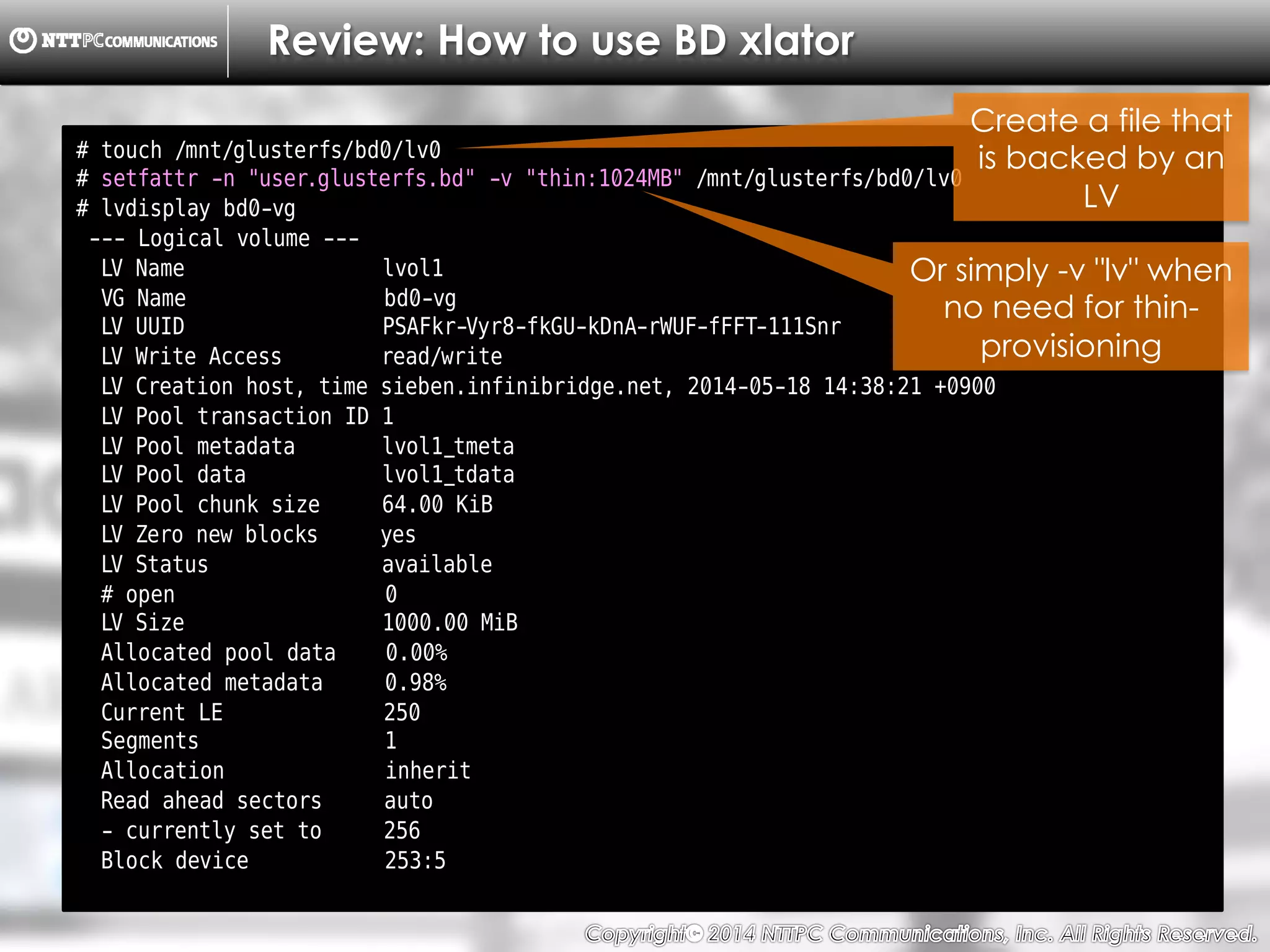Copyright （C）  2014, NTTPC Communications, Inc. All Rights Reserved. 25　
Review: How to use BD xlator
# touch /mnt/glusterfs/bd0/lv0
# setfattr -n "user.glusterfs.bd" -v "thin:1024MB" /mnt/glusterfs/bd0/lv0
# lvdisplay bd0-vg
--- Logical volume ---
LV Name lvol1
VG Name bd0-vg
LV UUID PSAFkr-Vyr8-fkGU-kDnA-rWUF-fFFT-111Snr
LV Write Access read/write
LV Creation host, time sieben.infinibridge.net, 2014-05-18 14:38:21 +0900
LV Pool transaction ID 1
LV Pool metadata lvol1_tmeta
LV Pool data lvol1_tdata
LV Pool chunk size 64.00 KiB
LV Zero new blocks yes
LV Status available
# open 0
LV Size 1000.00 MiB
Allocated pool data 0.00%
Allocated metadata 0.98%
Current LE 250
Segments 1
Allocation inherit
Read ahead sectors auto
- currently set to 256
Block device 253:5
Create a file that
is backed by an
LV
Or simply -v "lv" when
no need for thin-
provisioning
 