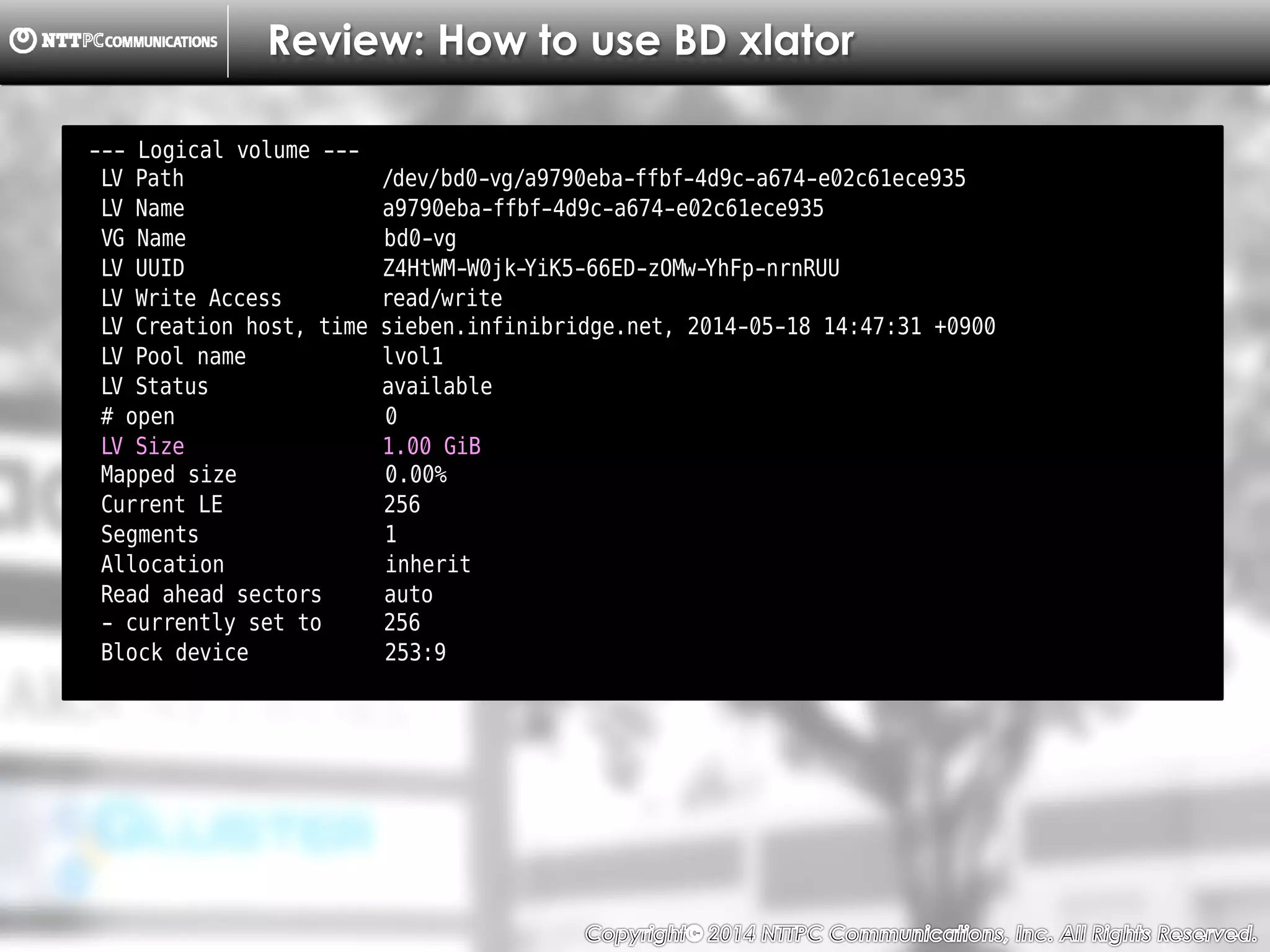Copyright （C）  2014, NTTPC Communications, Inc. All Rights Reserved. 26　
Review: How to use BD xlator
--- Logical volume ---
LV Path /dev/bd0-vg/a9790eba-ffbf-4d9c-a674-e02c61ece935
LV Name a9790eba-ffbf-4d9c-a674-e02c61ece935
VG Name bd0-vg
LV UUID Z4HtWM-W0jk-YiK5-66ED-zOMw-YhFp-nrnRUU
LV Write Access read/write
LV Creation host, time sieben.infinibridge.net, 2014-05-18 14:47:31 +0900
LV Pool name lvol1
LV Status available
# open 0
LV Size 1.00 GiB
Mapped size 0.00%
Current LE 256
Segments 1
Allocation inherit
Read ahead sectors auto
- currently set to 256
Block device 253:9
 