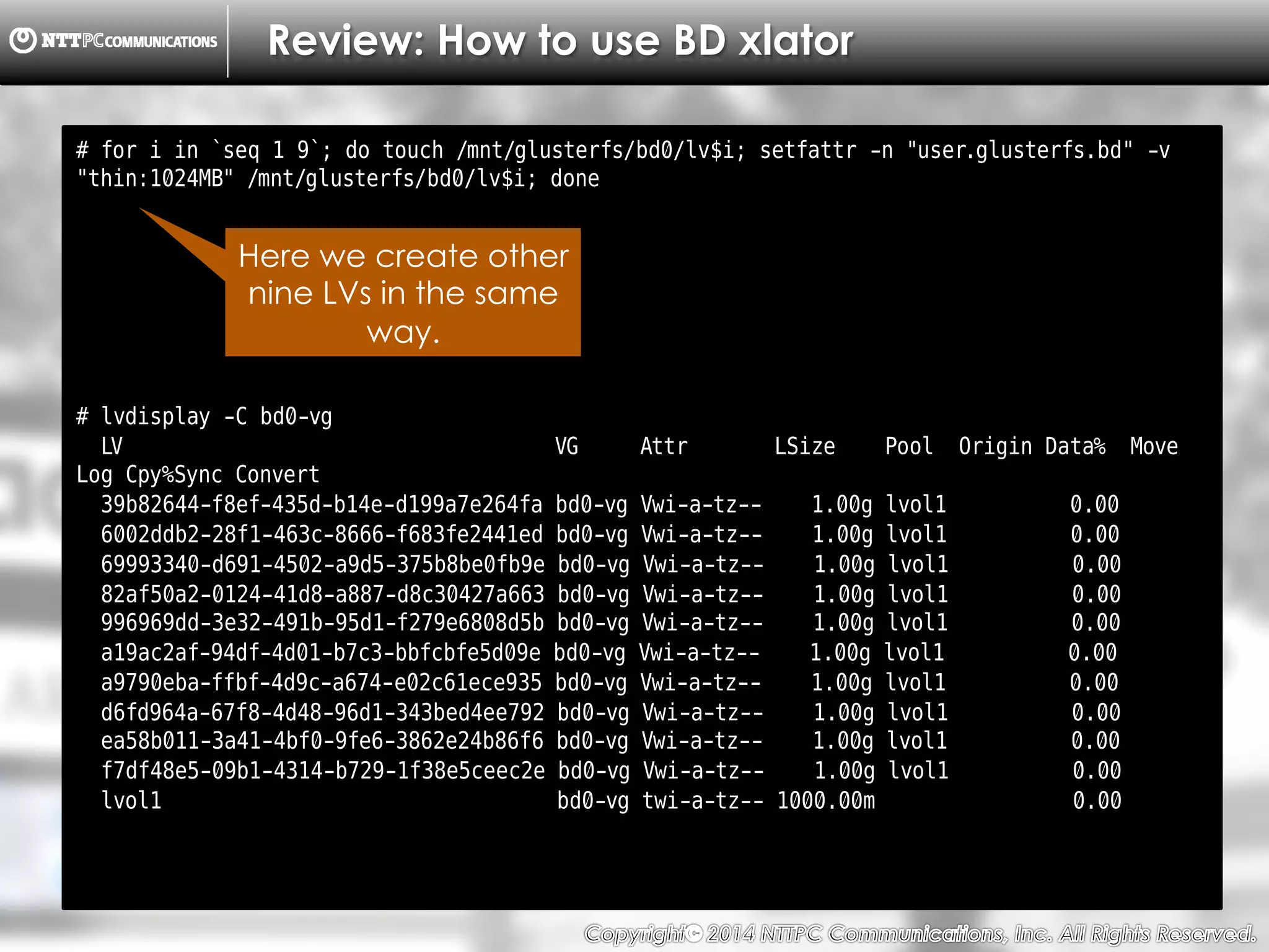 Copyright （C）  2014, NTTPC Communications, Inc. All Rights Reserved. 27　
Review: How to use BD xlator
# for i in `seq 1 9`; do touch /mnt/glusterfs/bd0/lv$i; setfattr -n "user.glusterfs.bd" -v
"thin:1024MB" /mnt/glusterfs/bd0/lv$i; done
# lvdisplay -C bd0-vg
LV VG Attr LSize Pool Origin Data% Move
Log Cpy%Sync Convert
39b82644-f8ef-435d-b14e-d199a7e264fa bd0-vg Vwi-a-tz-- 1.00g lvol1 0.00
6002ddb2-28f1-463c-8666-f683fe2441ed bd0-vg Vwi-a-tz-- 1.00g lvol1 0.00
69993340-d691-4502-a9d5-375b8be0fb9e bd0-vg Vwi-a-tz-- 1.00g lvol1 0.00
82af50a2-0124-41d8-a887-d8c30427a663 bd0-vg Vwi-a-tz-- 1.00g lvol1 0.00
996969dd-3e32-491b-95d1-f279e6808d5b bd0-vg Vwi-a-tz-- 1.00g lvol1 0.00
a19ac2af-94df-4d01-b7c3-bbfcbfe5d09e bd0-vg Vwi-a-tz-- 1.00g lvol1 0.00
a9790eba-ffbf-4d9c-a674-e02c61ece935 bd0-vg Vwi-a-tz-- 1.00g lvol1 0.00
d6fd964a-67f8-4d48-96d1-343bed4ee792 bd0-vg Vwi-a-tz-- 1.00g lvol1 0.00
ea58b011-3a41-4bf0-9fe6-3862e24b86f6 bd0-vg Vwi-a-tz-- 1.00g lvol1 0.00
f7df48e5-09b1-4314-b729-1f38e5ceec2e bd0-vg Vwi-a-tz-- 1.00g lvol1 0.00
lvol1 bd0-vg twi-a-tz-- 1000.00m 0.00
Here we create other
nine LVs in the same
way.
 