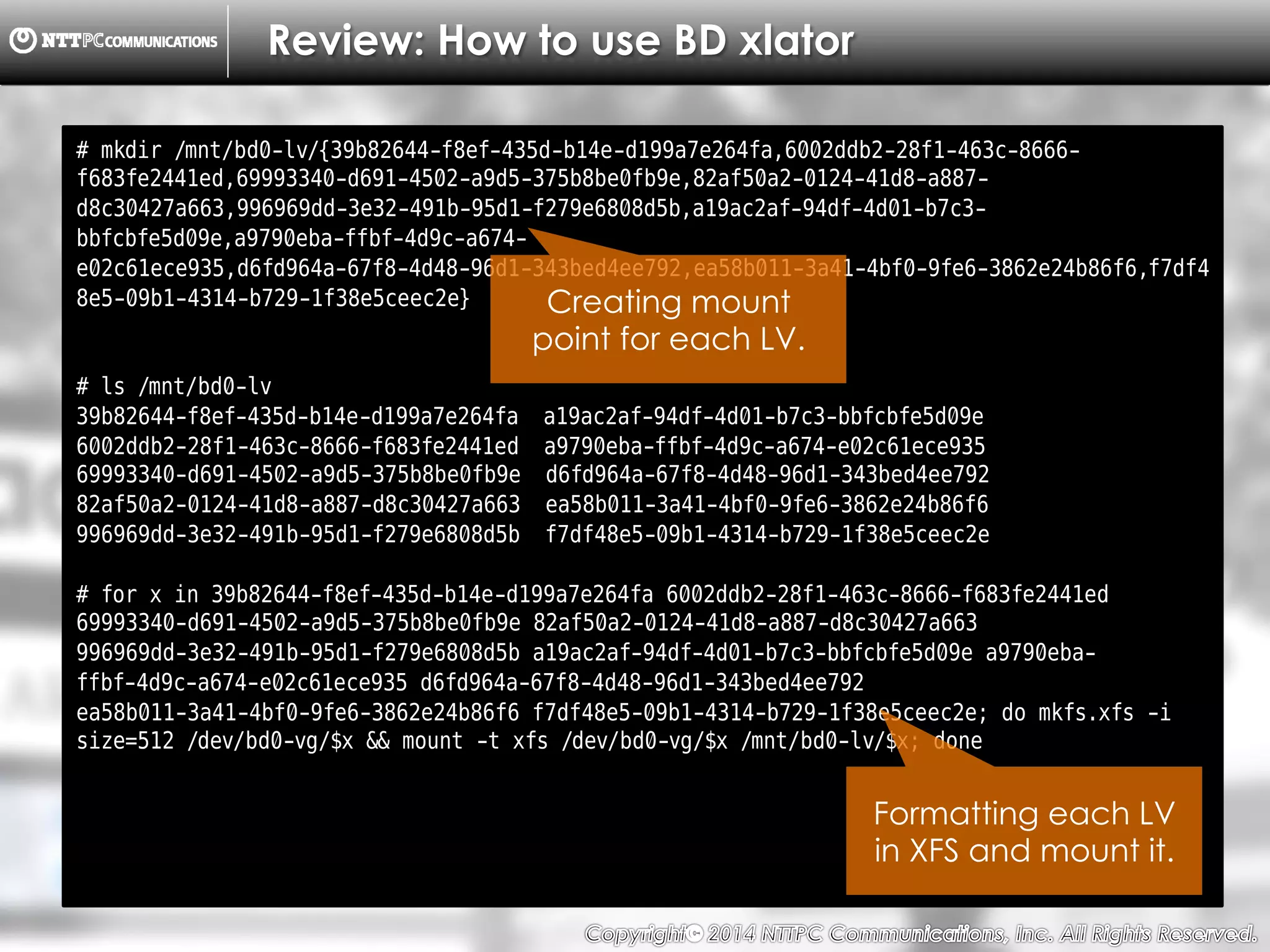 Copyright （C）  2014, NTTPC Communications, Inc. All Rights Reserved. 28　
Review: How to use BD xlator
# mkdir /mnt/bd0-lv/{39b82644-f8ef-435d-b14e-d199a7e264fa,6002ddb2-28f1-463c-8666-
f683fe2441ed,69993340-d691-4502-a9d5-375b8be0fb9e,82af50a2-0124-41d8-a887-
d8c30427a663,996969dd-3e32-491b-95d1-f279e6808d5b,a19ac2af-94df-4d01-b7c3-
bbfcbfe5d09e,a9790eba-ffbf-4d9c-a674-
e02c61ece935,d6fd964a-67f8-4d48-96d1-343bed4ee792,ea58b011-3a41-4bf0-9fe6-3862e24b86f6,f7df4
8e5-09b1-4314-b729-1f38e5ceec2e}
# ls /mnt/bd0-lv
39b82644-f8ef-435d-b14e-d199a7e264fa a19ac2af-94df-4d01-b7c3-bbfcbfe5d09e
6002ddb2-28f1-463c-8666-f683fe2441ed a9790eba-ffbf-4d9c-a674-e02c61ece935
69993340-d691-4502-a9d5-375b8be0fb9e d6fd964a-67f8-4d48-96d1-343bed4ee792
82af50a2-0124-41d8-a887-d8c30427a663 ea58b011-3a41-4bf0-9fe6-3862e24b86f6
996969dd-3e32-491b-95d1-f279e6808d5b f7df48e5-09b1-4314-b729-1f38e5ceec2e
# for x in 39b82644-f8ef-435d-b14e-d199a7e264fa 6002ddb2-28f1-463c-8666-f683fe2441ed
69993340-d691-4502-a9d5-375b8be0fb9e 82af50a2-0124-41d8-a887-d8c30427a663
996969dd-3e32-491b-95d1-f279e6808d5b a19ac2af-94df-4d01-b7c3-bbfcbfe5d09e a9790eba-
ffbf-4d9c-a674-e02c61ece935 d6fd964a-67f8-4d48-96d1-343bed4ee792
ea58b011-3a41-4bf0-9fe6-3862e24b86f6 f7df48e5-09b1-4314-b729-1f38e5ceec2e; do mkfs.xfs -i
size=512 /dev/bd0-vg/$x && mount -t xfs /dev/bd0-vg/$x /mnt/bd0-lv/$x; done
Creating mount
point for each LV.
Formatting each LV
in XFS and mount it.
 