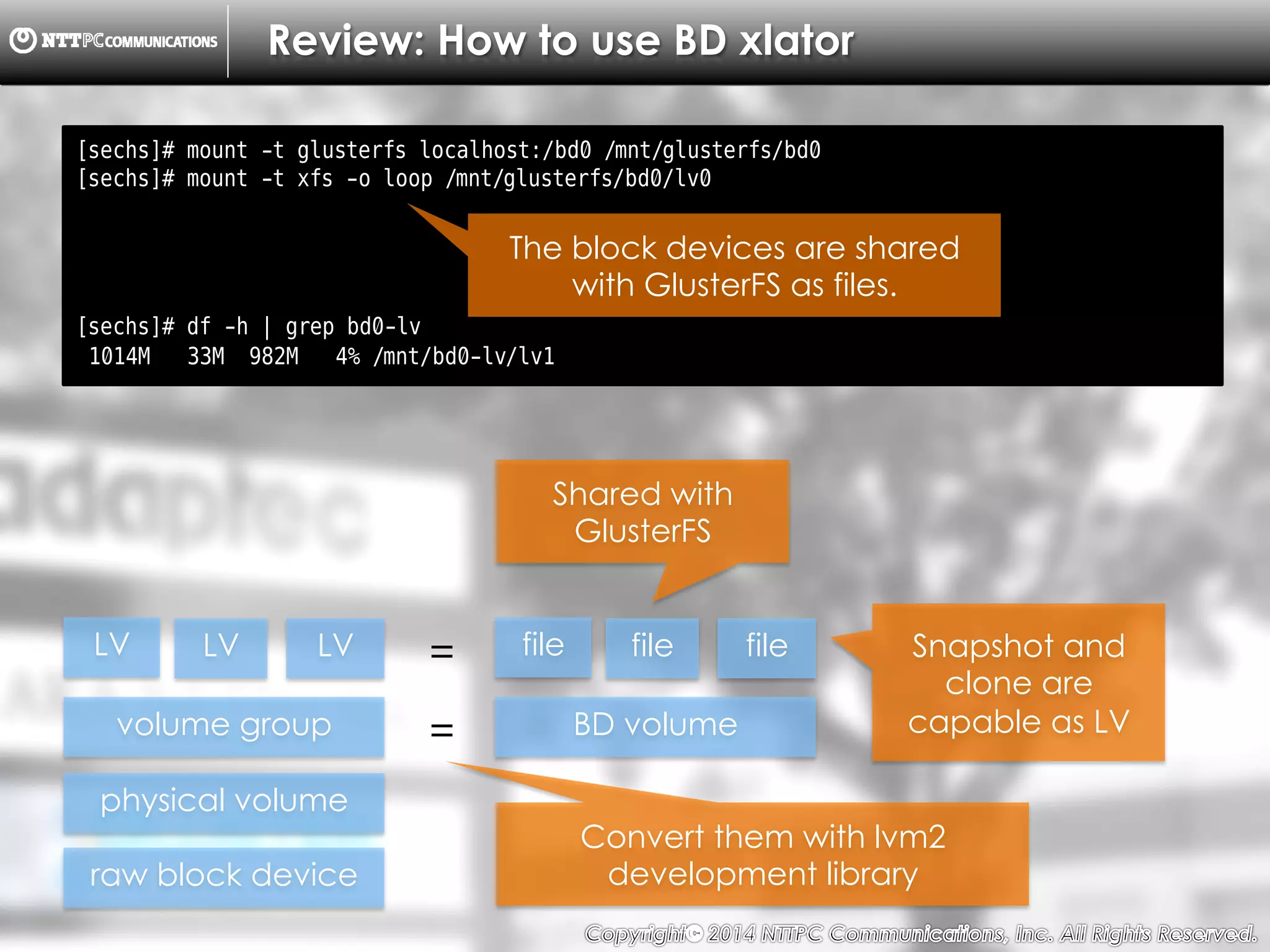 Copyright （C）  2014, NTTPC Communications, Inc. All Rights Reserved. 30　
Review: How to use BD xlator
[sechs]# mount -t glusterfs localhost:/bd0 /mnt/glusterfs/bd0
[sechs]# mount -t xfs -o loop /mnt/glusterfs/bd0/lv0
[sechs]# df -h | grep bd0-lv
1014M 33M 982M 4% /mnt/bd0-lv/lv1
The block devices are shared
with GlusterFS as files.
raw block device
physical volume
volume group
LV LV LV
BD volume=
file file file
Convert them with lvm2
development library
=
Shared with
GlusterFS
Snapshot and
clone are
capable as LV
 