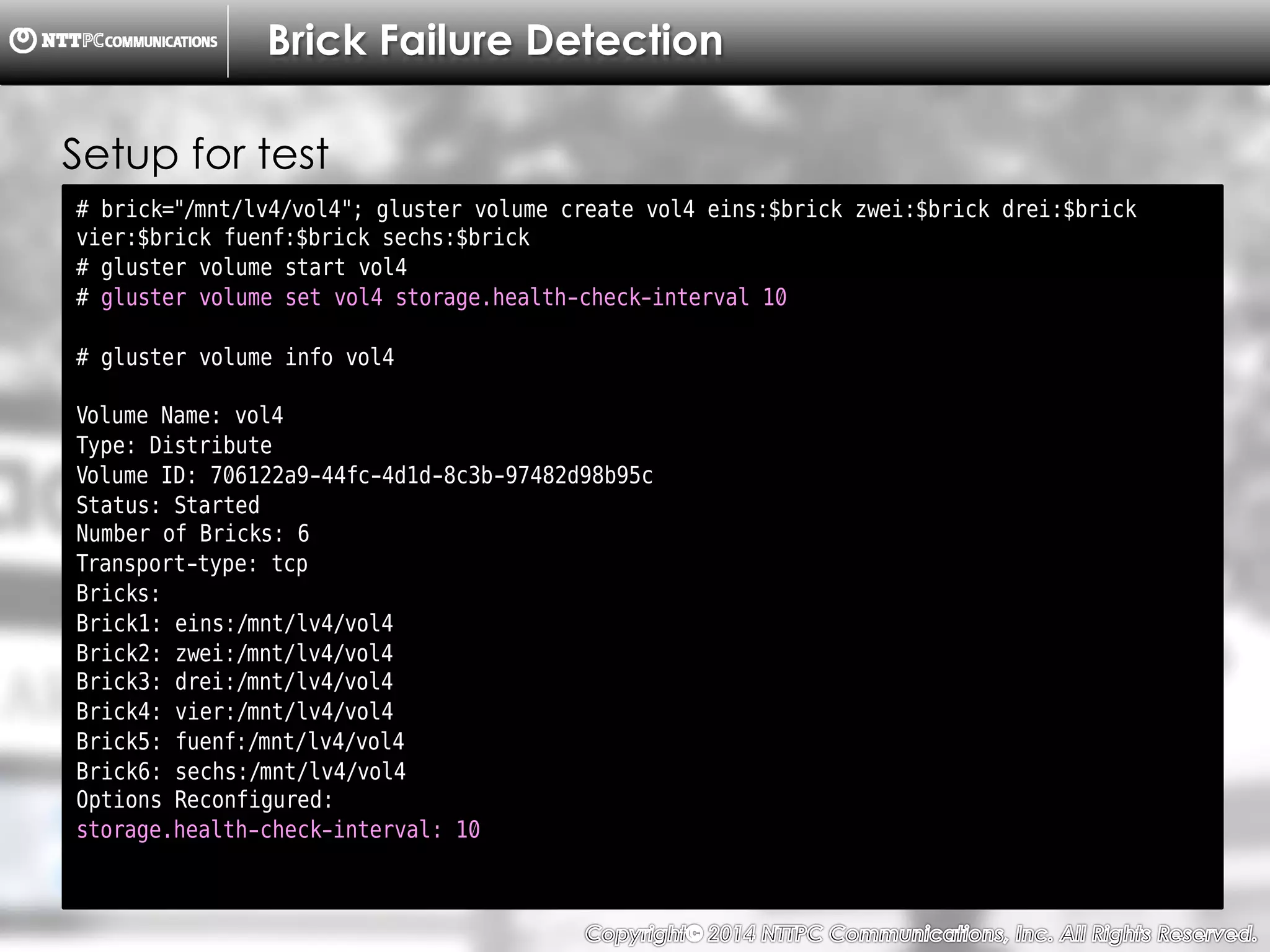 Copyright （C）  2014, NTTPC Communications, Inc. All Rights Reserved. 33　
Brick Failure Detection
# brick="/mnt/lv4/vol4"; gluster volume create vol4 eins:$brick zwei:$brick drei:$brick
vier:$brick fuenf:$brick sechs:$brick
# gluster volume start vol4
# gluster volume set vol4 storage.health-check-interval 10
# gluster volume info vol4
Volume Name: vol4
Type: Distribute
Volume ID: 706122a9-44fc-4d1d-8c3b-97482d98b95c
Status: Started
Number of Bricks: 6
Transport-type: tcp
Bricks:
Brick1: eins:/mnt/lv4/vol4
Brick2: zwei:/mnt/lv4/vol4
Brick3: drei:/mnt/lv4/vol4
Brick4: vier:/mnt/lv4/vol4
Brick5: fuenf:/mnt/lv4/vol4
Brick6: sechs:/mnt/lv4/vol4
Options Reconfigured:
storage.health-check-interval: 10
Setup for test
 