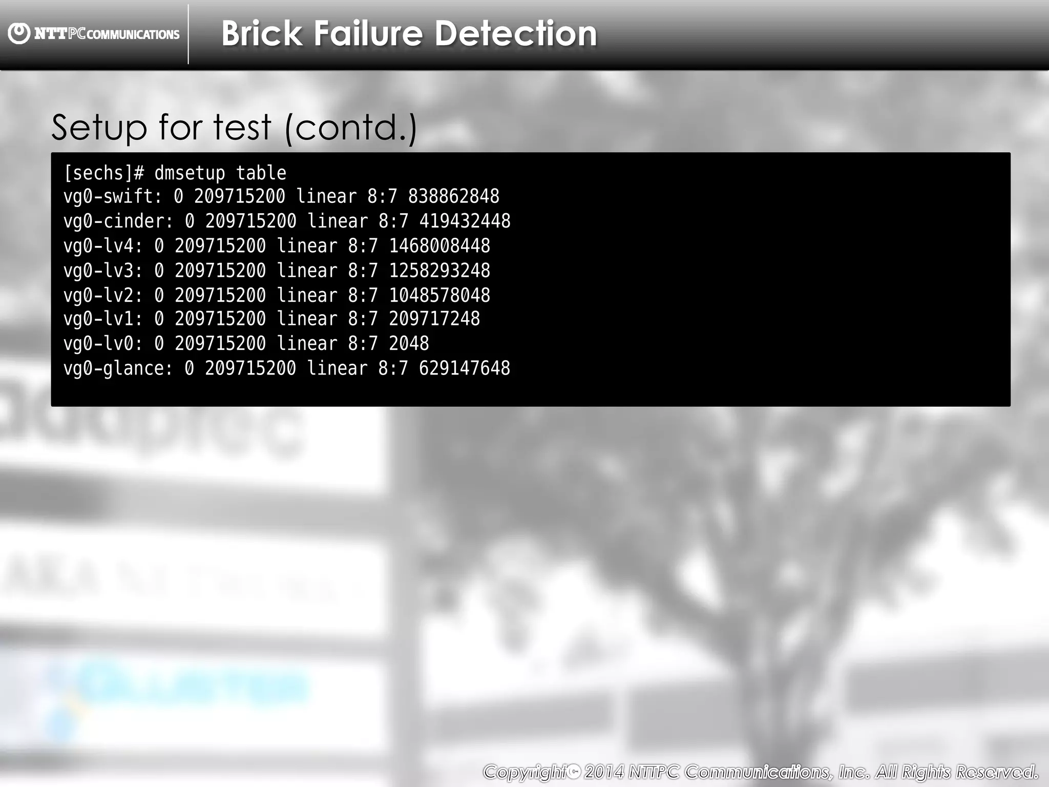 Copyright （C）  2014, NTTPC Communications, Inc. All Rights Reserved. 34　
Brick Failure Detection
[sechs]# dmsetup table
vg0-swift: 0 209715200 linear 8:7 838862848
vg0-cinder: 0 209715200 linear 8:7 419432448
vg0-lv4: 0 209715200 linear 8:7 1468008448
vg0-lv3: 0 209715200 linear 8:7 1258293248
vg0-lv2: 0 209715200 linear 8:7 1048578048
vg0-lv1: 0 209715200 linear 8:7 209717248
vg0-lv0: 0 209715200 linear 8:7 2048
vg0-glance: 0 209715200 linear 8:7 629147648
Setup for test (contd.)
 