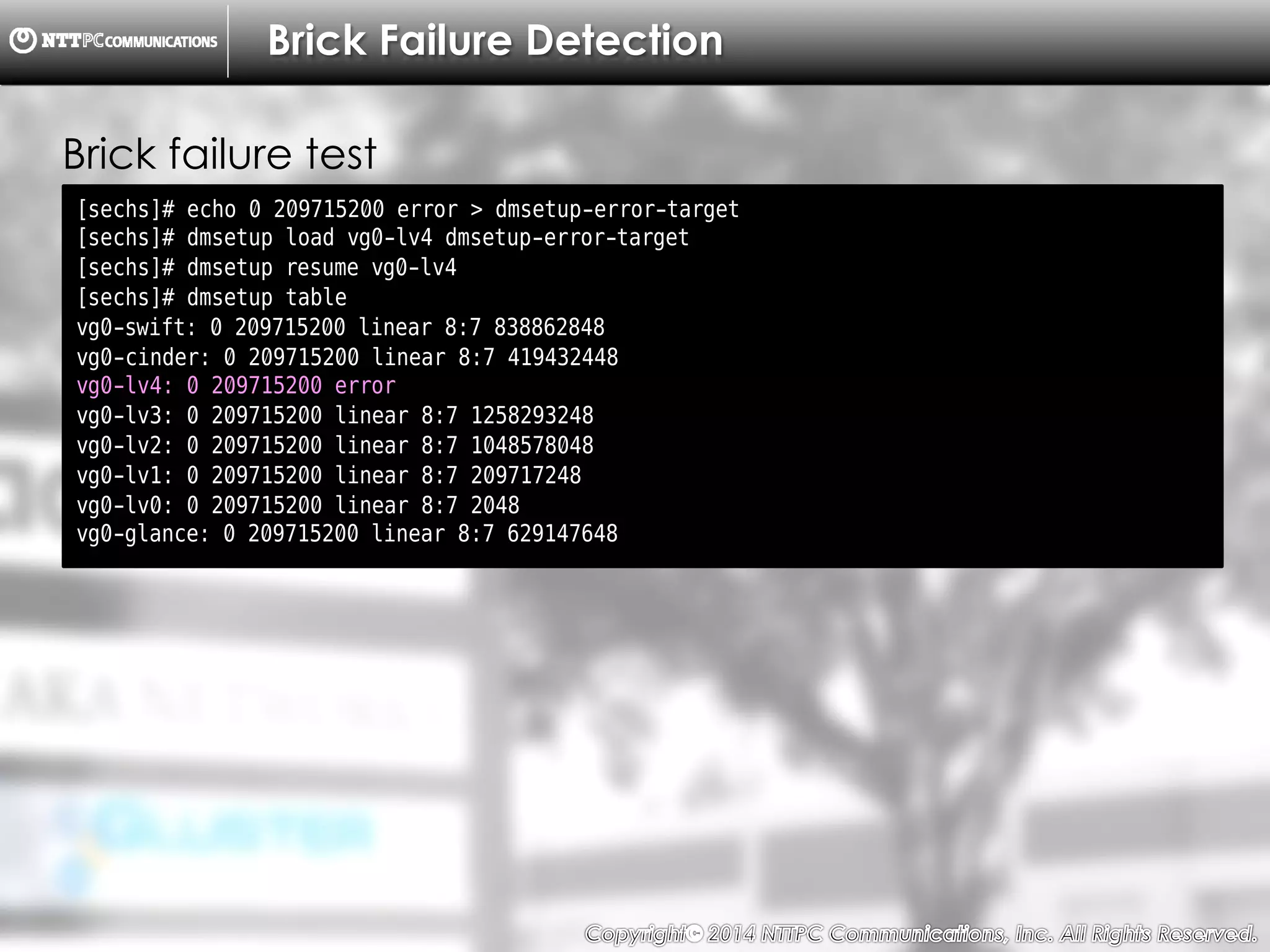 Copyright （C）  2014, NTTPC Communications, Inc. All Rights Reserved. 35　
Brick Failure Detection
[sechs]# echo 0 209715200 error > dmsetup-error-target
[sechs]# dmsetup load vg0-lv4 dmsetup-error-target
[sechs]# dmsetup resume vg0-lv4
[sechs]# dmsetup table
vg0-swift: 0 209715200 linear 8:7 838862848
vg0-cinder: 0 209715200 linear 8:7 419432448
vg0-lv4: 0 209715200 error
vg0-lv3: 0 209715200 linear 8:7 1258293248
vg0-lv2: 0 209715200 linear 8:7 1048578048
vg0-lv1: 0 209715200 linear 8:7 209717248
vg0-lv0: 0 209715200 linear 8:7 2048
vg0-glance: 0 209715200 linear 8:7 629147648
Brick failure test
 
