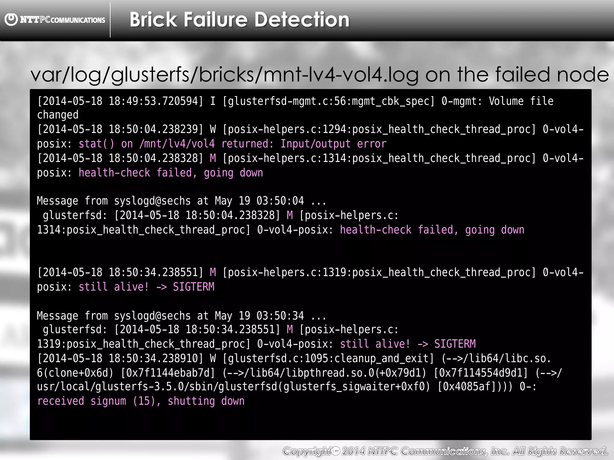 Copyright （C）  2014, NTTPC Communications, Inc. All Rights Reserved. 36　
Brick Failure Detection
[2014-05-18 18:49:53.720594] I [glusterfsd-mgmt.c:56:mgmt_cbk_spec] 0-mgmt: Volume file
changed
[2014-05-18 18:50:04.238239] W [posix-helpers.c:1294:posix_health_check_thread_proc] 0-vol4-
posix: stat() on /mnt/lv4/vol4 returned: Input/output error
[2014-05-18 18:50:04.238328] M [posix-helpers.c:1314:posix_health_check_thread_proc] 0-vol4-
posix: health-check failed, going down
Message from syslogd@sechs at May 19 03:50:04 ...
glusterfsd: [2014-05-18 18:50:04.238328] M [posix-helpers.c:
1314:posix_health_check_thread_proc] 0-vol4-posix: health-check failed, going down
[2014-05-18 18:50:34.238551] M [posix-helpers.c:1319:posix_health_check_thread_proc] 0-vol4-
posix: still alive! -> SIGTERM
Message from syslogd@sechs at May 19 03:50:34 ...
glusterfsd: [2014-05-18 18:50:34.238551] M [posix-helpers.c:
1319:posix_health_check_thread_proc] 0-vol4-posix: still alive! -> SIGTERM
[2014-05-18 18:50:34.238910] W [glusterfsd.c:1095:cleanup_and_exit] (-->/lib64/libc.so.
6(clone+0x6d) [0x7f1144ebab7d] (-->/lib64/libpthread.so.0(+0x79d1) [0x7f114554d9d1] (-->/
usr/local/glusterfs-3.5.0/sbin/glusterfsd(glusterfs_sigwaiter+0xf0) [0x4085af]))) 0-:
received signum (15), shutting down
var/log/glusterfs/bricks/mnt-lv4-vol4.log on the failed node
 