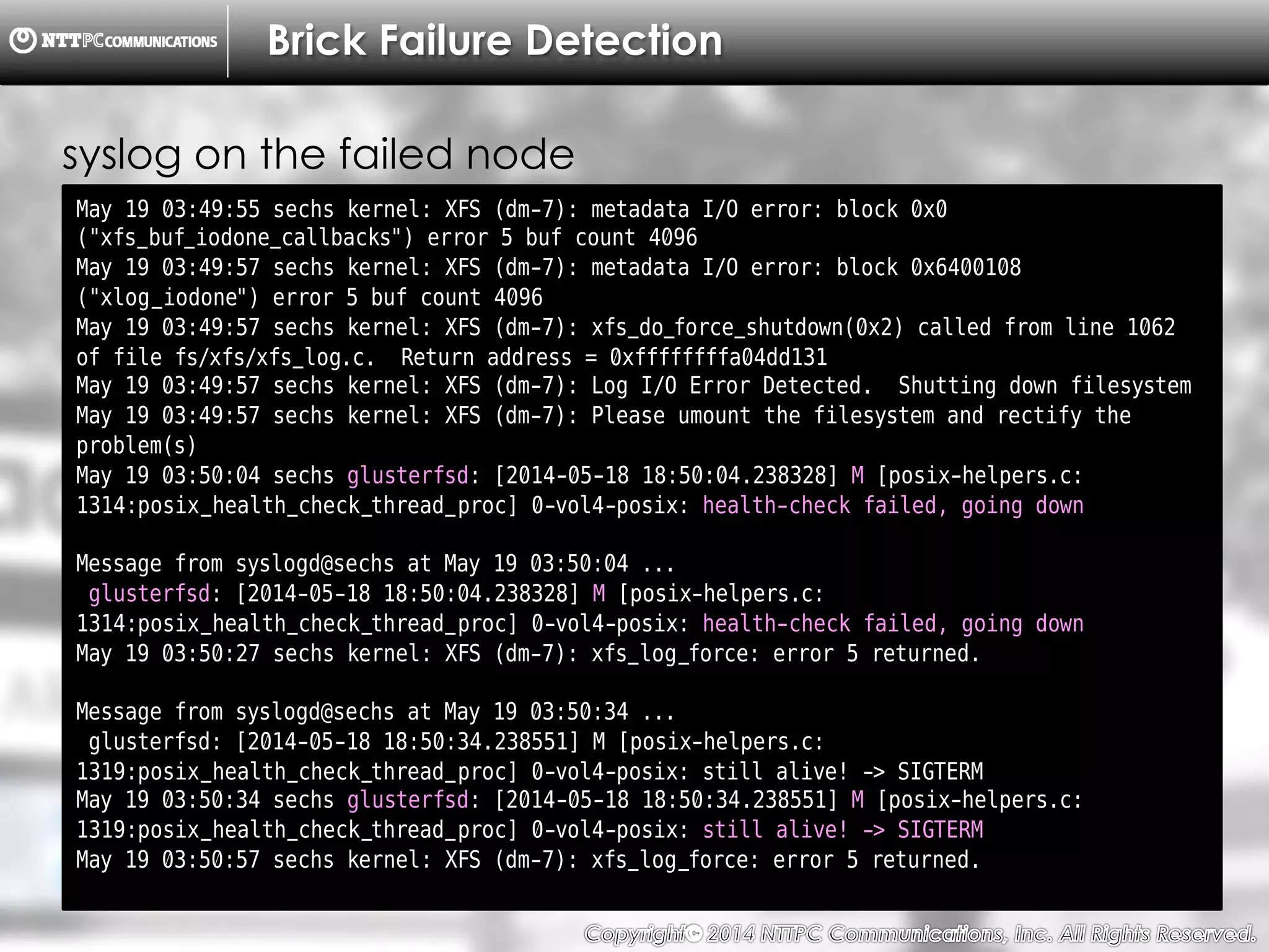 Copyright （C）  2014, NTTPC Communications, Inc. All Rights Reserved. 37　
Brick Failure Detection
May 19 03:49:55 sechs kernel: XFS (dm-7): metadata I/O error: block 0x0
("xfs_buf_iodone_callbacks") error 5 buf count 4096
May 19 03:49:57 sechs kernel: XFS (dm-7): metadata I/O error: block 0x6400108
("xlog_iodone") error 5 buf count 4096
May 19 03:49:57 sechs kernel: XFS (dm-7): xfs_do_force_shutdown(0x2) called from line 1062
of file fs/xfs/xfs_log.c. Return address = 0xffffffffa04dd131
May 19 03:49:57 sechs kernel: XFS (dm-7): Log I/O Error Detected. Shutting down filesystem
May 19 03:49:57 sechs kernel: XFS (dm-7): Please umount the filesystem and rectify the
problem(s)
May 19 03:50:04 sechs glusterfsd: [2014-05-18 18:50:04.238328] M [posix-helpers.c:
1314:posix_health_check_thread_proc] 0-vol4-posix: health-check failed, going down
Message from syslogd@sechs at May 19 03:50:04 ...
glusterfsd: [2014-05-18 18:50:04.238328] M [posix-helpers.c:
1314:posix_health_check_thread_proc] 0-vol4-posix: health-check failed, going down
May 19 03:50:27 sechs kernel: XFS (dm-7): xfs_log_force: error 5 returned.
Message from syslogd@sechs at May 19 03:50:34 ...
glusterfsd: [2014-05-18 18:50:34.238551] M [posix-helpers.c:
1319:posix_health_check_thread_proc] 0-vol4-posix: still alive! -> SIGTERM
May 19 03:50:34 sechs glusterfsd: [2014-05-18 18:50:34.238551] M [posix-helpers.c:
1319:posix_health_check_thread_proc] 0-vol4-posix: still alive! -> SIGTERM
May 19 03:50:57 sechs kernel: XFS (dm-7): xfs_log_force: error 5 returned.
syslog on the failed node
 