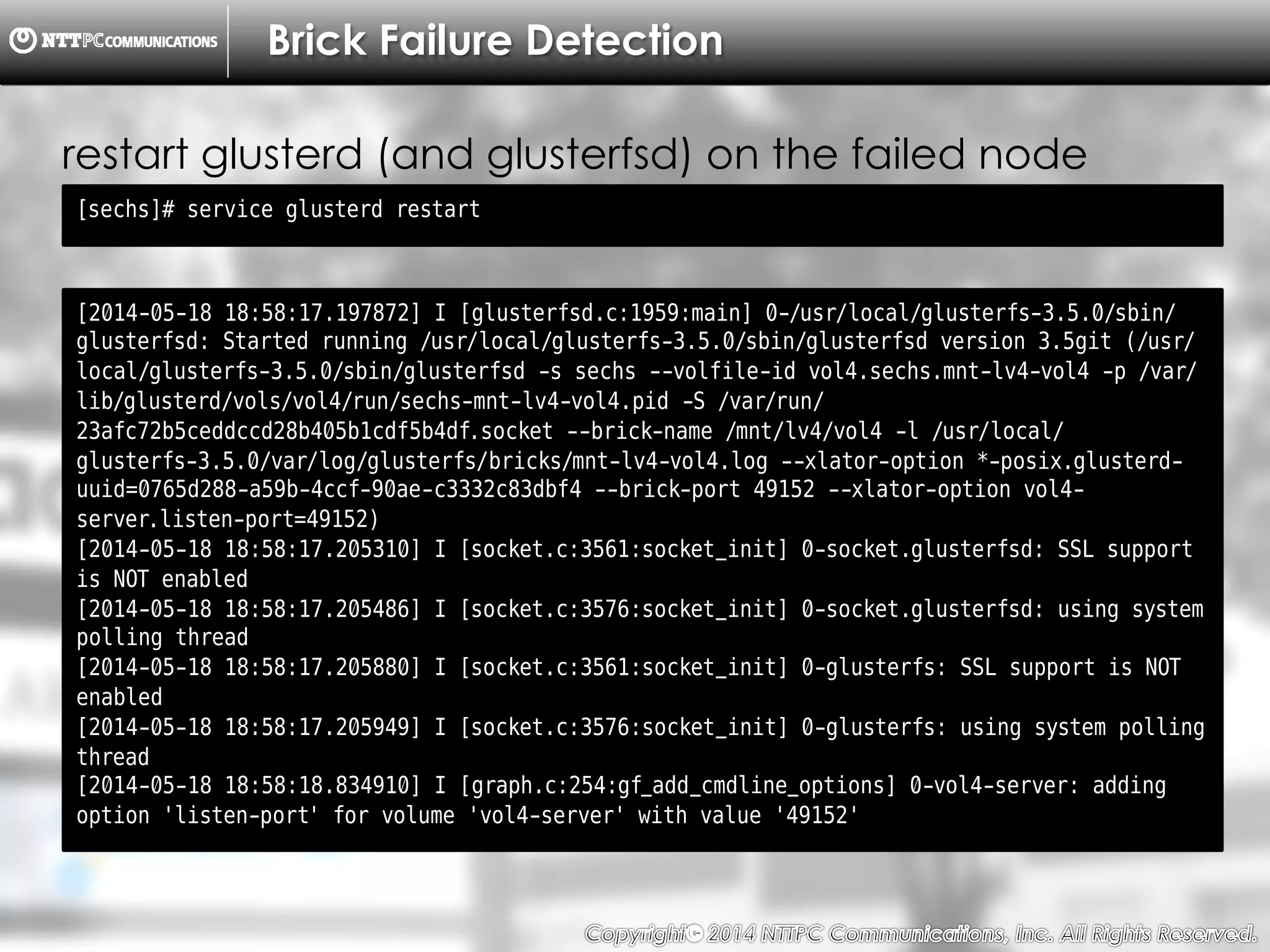 Copyright （C）  2014, NTTPC Communications, Inc. All Rights Reserved. 40　
Brick Failure Detection
[sechs]# service glusterd restart
restart glusterd (and glusterfsd) on the failed node
[2014-05-18 18:58:17.197872] I [glusterfsd.c:1959:main] 0-/usr/local/glusterfs-3.5.0/sbin/
glusterfsd: Started running /usr/local/glusterfs-3.5.0/sbin/glusterfsd version 3.5git (/usr/
local/glusterfs-3.5.0/sbin/glusterfsd -s sechs --volfile-id vol4.sechs.mnt-lv4-vol4 -p /var/
lib/glusterd/vols/vol4/run/sechs-mnt-lv4-vol4.pid -S /var/run/
23afc72b5ceddccd28b405b1cdf5b4df.socket --brick-name /mnt/lv4/vol4 -l /usr/local/
glusterfs-3.5.0/var/log/glusterfs/bricks/mnt-lv4-vol4.log --xlator-option *-posix.glusterd-
uuid=0765d288-a59b-4ccf-90ae-c3332c83dbf4 --brick-port 49152 --xlator-option vol4-
server.listen-port=49152)
[2014-05-18 18:58:17.205310] I [socket.c:3561:socket_init] 0-socket.glusterfsd: SSL support
is NOT enabled
[2014-05-18 18:58:17.205486] I [socket.c:3576:socket_init] 0-socket.glusterfsd: using system
polling thread
[2014-05-18 18:58:17.205880] I [socket.c:3561:socket_init] 0-glusterfs: SSL support is NOT
enabled
[2014-05-18 18:58:17.205949] I [socket.c:3576:socket_init] 0-glusterfs: using system polling
thread
[2014-05-18 18:58:18.834910] I [graph.c:254:gf_add_cmdline_options] 0-vol4-server: adding
option 'listen-port' for volume 'vol4-server' with value '49152'
 