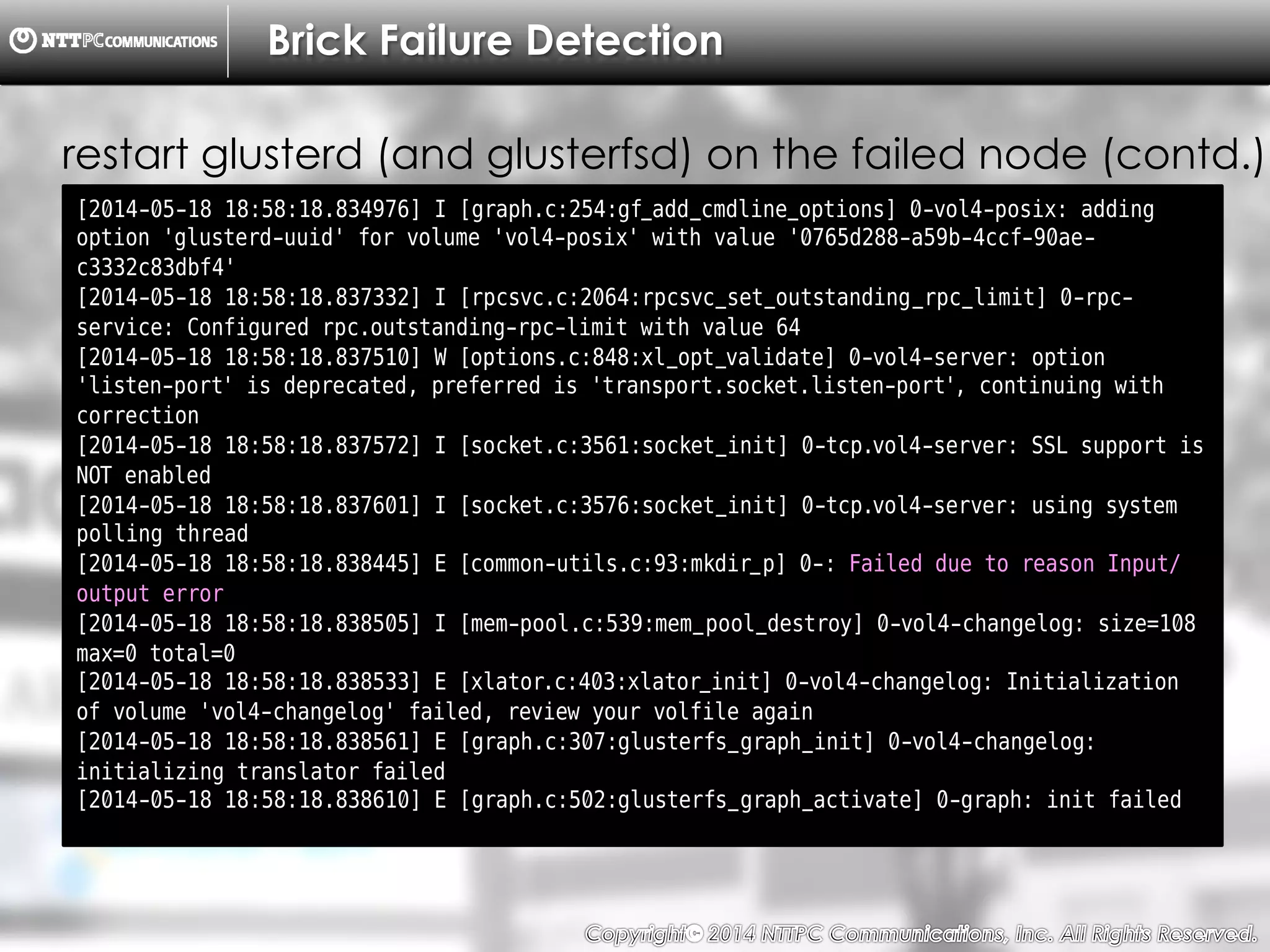 Copyright （C）  2014, NTTPC Communications, Inc. All Rights Reserved. 41　
Brick Failure Detection
[2014-05-18 18:58:18.834976] I [graph.c:254:gf_add_cmdline_options] 0-vol4-posix: adding
option 'glusterd-uuid' for volume 'vol4-posix' with value '0765d288-a59b-4ccf-90ae-
c3332c83dbf4'
[2014-05-18 18:58:18.837332] I [rpcsvc.c:2064:rpcsvc_set_outstanding_rpc_limit] 0-rpc-
service: Configured rpc.outstanding-rpc-limit with value 64
[2014-05-18 18:58:18.837510] W [options.c:848:xl_opt_validate] 0-vol4-server: option
'listen-port' is deprecated, preferred is 'transport.socket.listen-port', continuing with
correction
[2014-05-18 18:58:18.837572] I [socket.c:3561:socket_init] 0-tcp.vol4-server: SSL support is
NOT enabled
[2014-05-18 18:58:18.837601] I [socket.c:3576:socket_init] 0-tcp.vol4-server: using system
polling thread
[2014-05-18 18:58:18.838445] E [common-utils.c:93:mkdir_p] 0-: Failed due to reason Input/
output error
[2014-05-18 18:58:18.838505] I [mem-pool.c:539:mem_pool_destroy] 0-vol4-changelog: size=108
max=0 total=0
[2014-05-18 18:58:18.838533] E [xlator.c:403:xlator_init] 0-vol4-changelog: Initialization
of volume 'vol4-changelog' failed, review your volfile again
[2014-05-18 18:58:18.838561] E [graph.c:307:glusterfs_graph_init] 0-vol4-changelog:
initializing translator failed
[2014-05-18 18:58:18.838610] E [graph.c:502:glusterfs_graph_activate] 0-graph: init failed
restart glusterd (and glusterfsd) on the failed node (contd.)
 