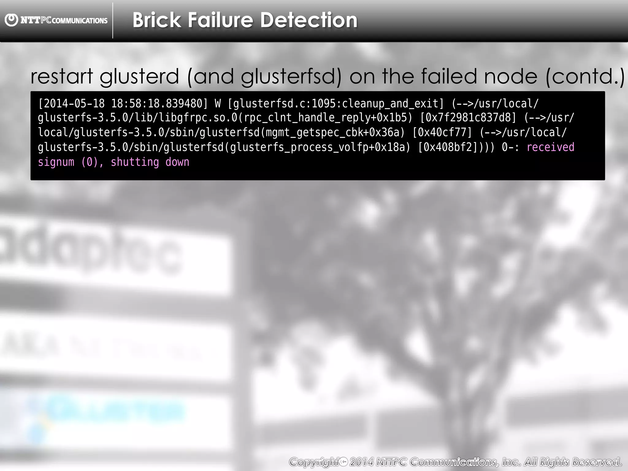 Copyright （C）  2014, NTTPC Communications, Inc. All Rights Reserved. 42　
Brick Failure Detection
[2014-05-18 18:58:18.839480] W [glusterfsd.c:1095:cleanup_and_exit] (-->/usr/local/
glusterfs-3.5.0/lib/libgfrpc.so.0(rpc_clnt_handle_reply+0x1b5) [0x7f2981c837d8] (-->/usr/
local/glusterfs-3.5.0/sbin/glusterfsd(mgmt_getspec_cbk+0x36a) [0x40cf77] (-->/usr/local/
glusterfs-3.5.0/sbin/glusterfsd(glusterfs_process_volfp+0x18a) [0x408bf2]))) 0-: received
signum (0), shutting down
restart glusterd (and glusterfsd) on the failed node (contd.)
 