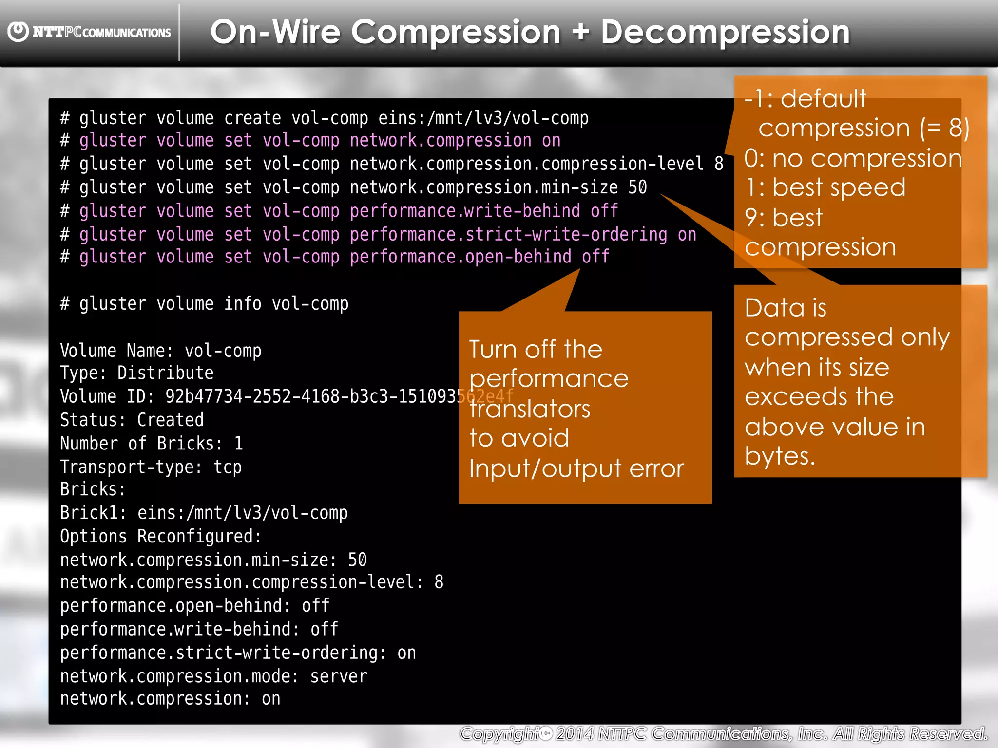 Copyright （C）  2014, NTTPC Communications, Inc. All Rights Reserved. 48　
On-Wire Compression + Decompression
# gluster volume create vol-comp eins:/mnt/lv3/vol-comp
# gluster volume set vol-comp network.compression on
# gluster volume set vol-comp network.compression.compression-level 8
# gluster volume set vol-comp network.compression.min-size 50
# gluster volume set vol-comp performance.write-behind off
# gluster volume set vol-comp performance.strict-write-ordering on
# gluster volume set vol-comp performance.open-behind off
# gluster volume info vol-comp
Volume Name: vol-comp
Type: Distribute
Volume ID: 92b47734-2552-4168-b3c3-151093562e4f
Status: Created
Number of Bricks: 1
Transport-type: tcp
Bricks:
Brick1: eins:/mnt/lv3/vol-comp
Options Reconfigured:
network.compression.min-size: 50
network.compression.compression-level: 8
performance.open-behind: off
performance.write-behind: off
performance.strict-write-ordering: on
network.compression.mode: server
network.compression: on
Data is
compressed only
when its size
exceeds the
above value in
bytes.
-1: default
compression (= 8)
0: no compression
1: best speed
9: best
compression
Turn off the
performance
translators
to avoid
Input/output error
 
