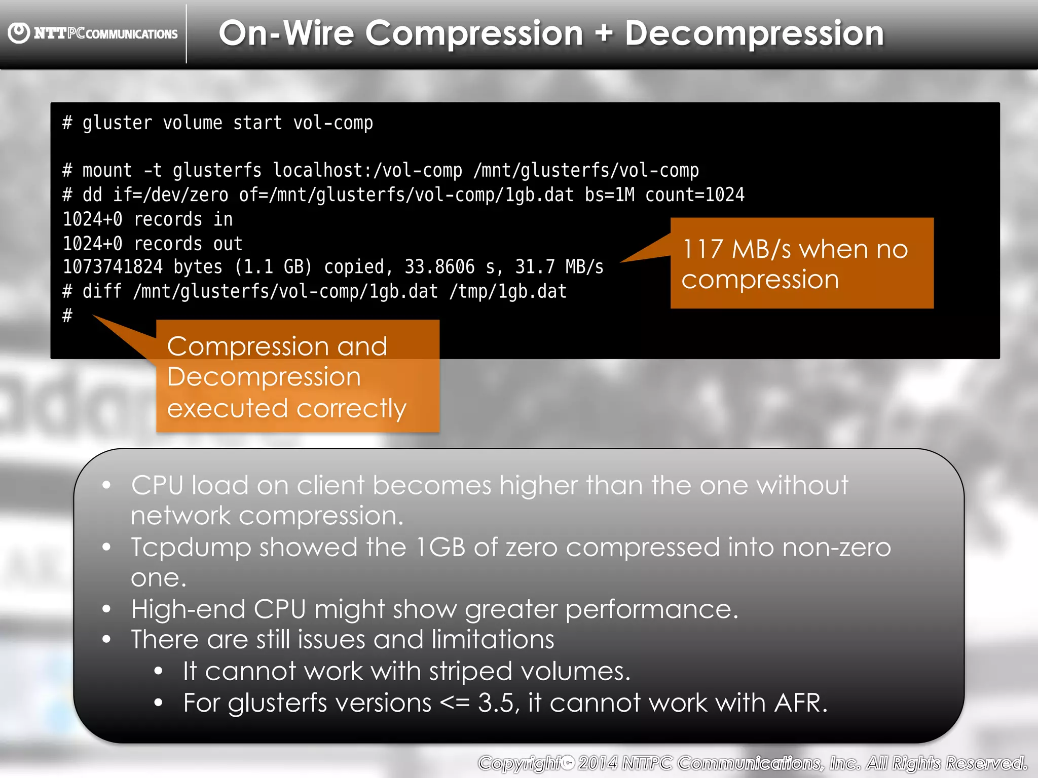 Copyright （C）  2014, NTTPC Communications, Inc. All Rights Reserved. 49　
On-Wire Compression + Decompression
# gluster volume start vol-comp
# mount -t glusterfs localhost:/vol-comp /mnt/glusterfs/vol-comp
# dd if=/dev/zero of=/mnt/glusterfs/vol-comp/1gb.dat bs=1M count=1024
1024+0 records in
1024+0 records out
1073741824 bytes (1.1 GB) copied, 33.8606 s, 31.7 MB/s
# diff /mnt/glusterfs/vol-comp/1gb.dat /tmp/1gb.dat
#
•  CPU load on client becomes higher than the one without
network compression.
•  Tcpdump showed the 1GB of zero compressed into non-zero
one.
•  High-end CPU might show greater performance.
•  There are still issues and limitations
•  It cannot work with striped volumes.
•  For glusterfs versions <= 3.5, it cannot work with AFR.
117 MB/s when no
compression
Compression and
Decompression
executed correctly
 