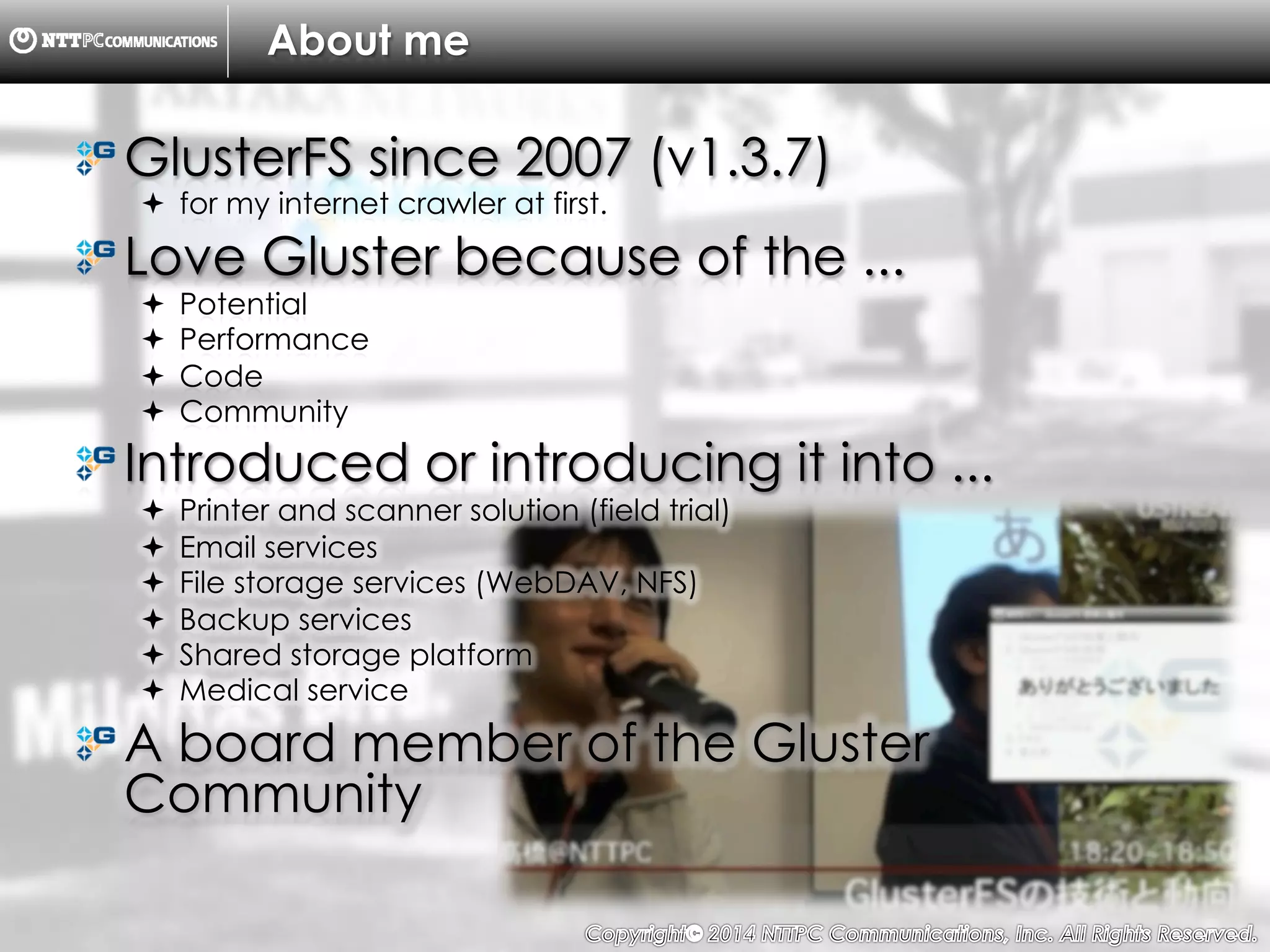 Copyright （C）  2014, NTTPC Communications, Inc. All Rights Reserved. 5　
About me
! GlusterFS since 2007 (v1.3.7)
!  for my internet crawler at first.
!  Love Gluster because of the ...
!  Potential
!  Performance
!  Code
!  Community
!  Introduced or introducing it into ...
!  Printer and scanner solution (field trial)
!  Email services
!  File storage services (WebDAV, NFS)
!  Backup services
!  Shared storage platform
!  Medical service
!  A board member of the Gluster
Community
 