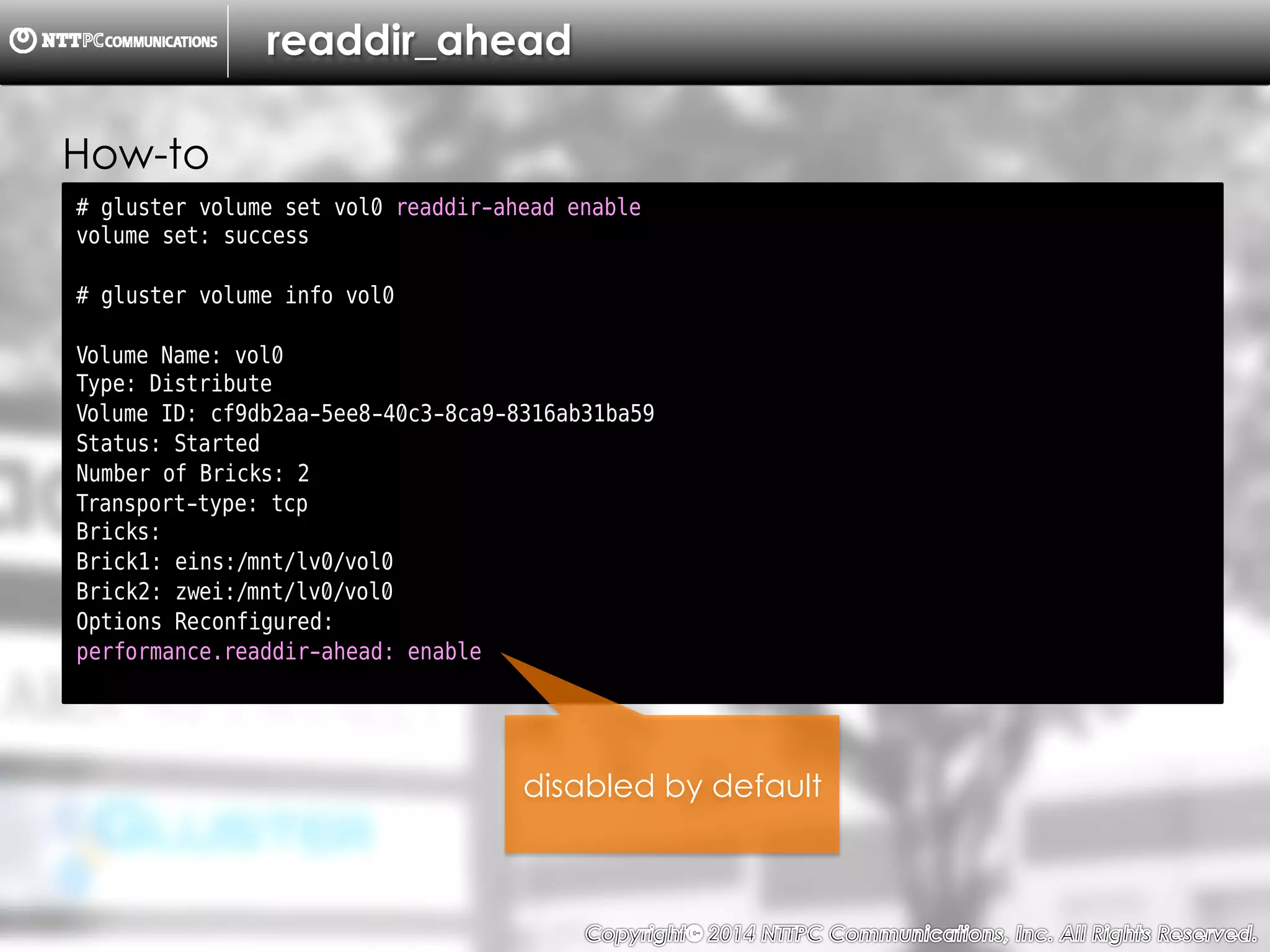 Copyright （C）  2014, NTTPC Communications, Inc. All Rights Reserved. 52　
readdir_ahead
# gluster volume set vol0 readdir-ahead enable
volume set: success
# gluster volume info vol0
Volume Name: vol0
Type: Distribute
Volume ID: cf9db2aa-5ee8-40c3-8ca9-8316ab31ba59
Status: Started
Number of Bricks: 2
Transport-type: tcp
Bricks:
Brick1: eins:/mnt/lv0/vol0
Brick2: zwei:/mnt/lv0/vol0
Options Reconfigured:
performance.readdir-ahead: enable
disabled by default
How-to
 