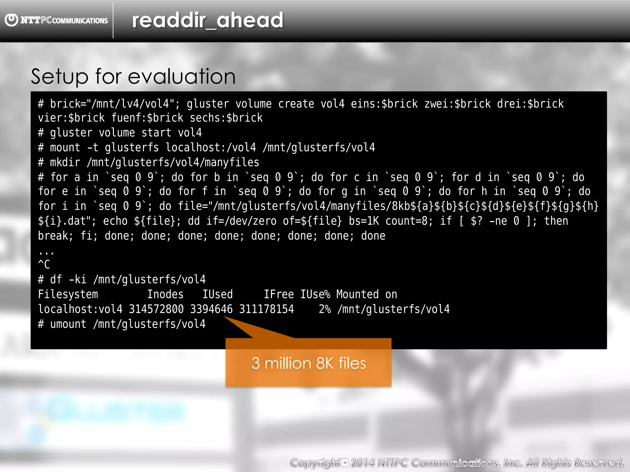 Copyright （C）  2014, NTTPC Communications, Inc. All Rights Reserved. 53　
readdir_ahead
# brick="/mnt/lv4/vol4"; gluster volume create vol4 eins:$brick zwei:$brick drei:$brick
vier:$brick fuenf:$brick sechs:$brick
# gluster volume start vol4
# mount -t glusterfs localhost:/vol4 /mnt/glusterfs/vol4
# mkdir /mnt/glusterfs/vol4/manyfiles
# for a in `seq 0 9`; do for b in `seq 0 9`; do for c in `seq 0 9`; for d in `seq 0 9`; do
for e in `seq 0 9`; do for f in `seq 0 9`; do for g in `seq 0 9`; do for h in `seq 0 9`; do
for i in `seq 0 9`; do file="/mnt/glusterfs/vol4/manyfiles/8kb${a}${b}${c}${d}${e}${f}${g}${h}
${i}.dat"; echo ${file}; dd if=/dev/zero of=${file} bs=1K count=8; if [ $? -ne 0 ]; then
break; fi; done; done; done; done; done; done; done; done
...
^C
# df -ki /mnt/glusterfs/vol4
Filesystem Inodes IUsed IFree IUse% Mounted on
localhost:vol4 314572800 3394646 311178154 2% /mnt/glusterfs/vol4
# umount /mnt/glusterfs/vol4
Setup for evaluation
3 million 8K files
 