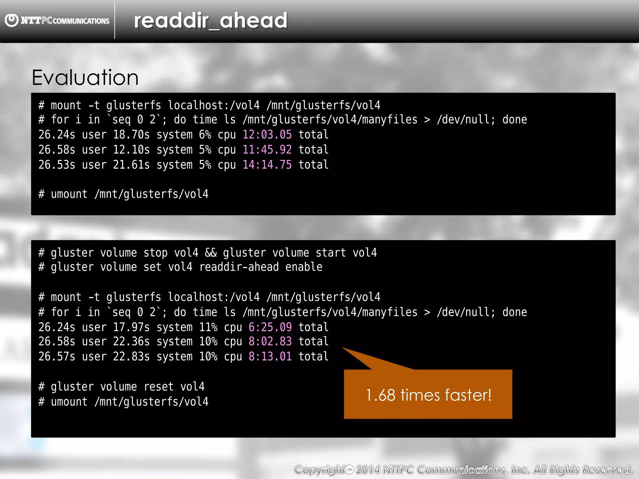 Copyright （C）  2014, NTTPC Communications, Inc. All Rights Reserved. 54　
readdir_ahead
# mount -t glusterfs localhost:/vol4 /mnt/glusterfs/vol4
# for i in `seq 0 2`; do time ls /mnt/glusterfs/vol4/manyfiles > /dev/null; done
26.24s user 18.70s system 6% cpu 12:03.05 total
26.58s user 12.10s system 5% cpu 11:45.92 total
26.53s user 21.61s system 5% cpu 14:14.75 total
# umount /mnt/glusterfs/vol4
Evaluation
# gluster volume stop vol4 && gluster volume start vol4
# gluster volume set vol4 readdir-ahead enable
# mount -t glusterfs localhost:/vol4 /mnt/glusterfs/vol4
# for i in `seq 0 2`; do time ls /mnt/glusterfs/vol4/manyfiles > /dev/null; done
26.24s user 17.97s system 11% cpu 6:25.09 total
26.58s user 22.36s system 10% cpu 8:02.83 total
26.57s user 22.83s system 10% cpu 8:13.01 total
# gluster volume reset vol4
# umount /mnt/glusterfs/vol4 1.68 times faster!
 